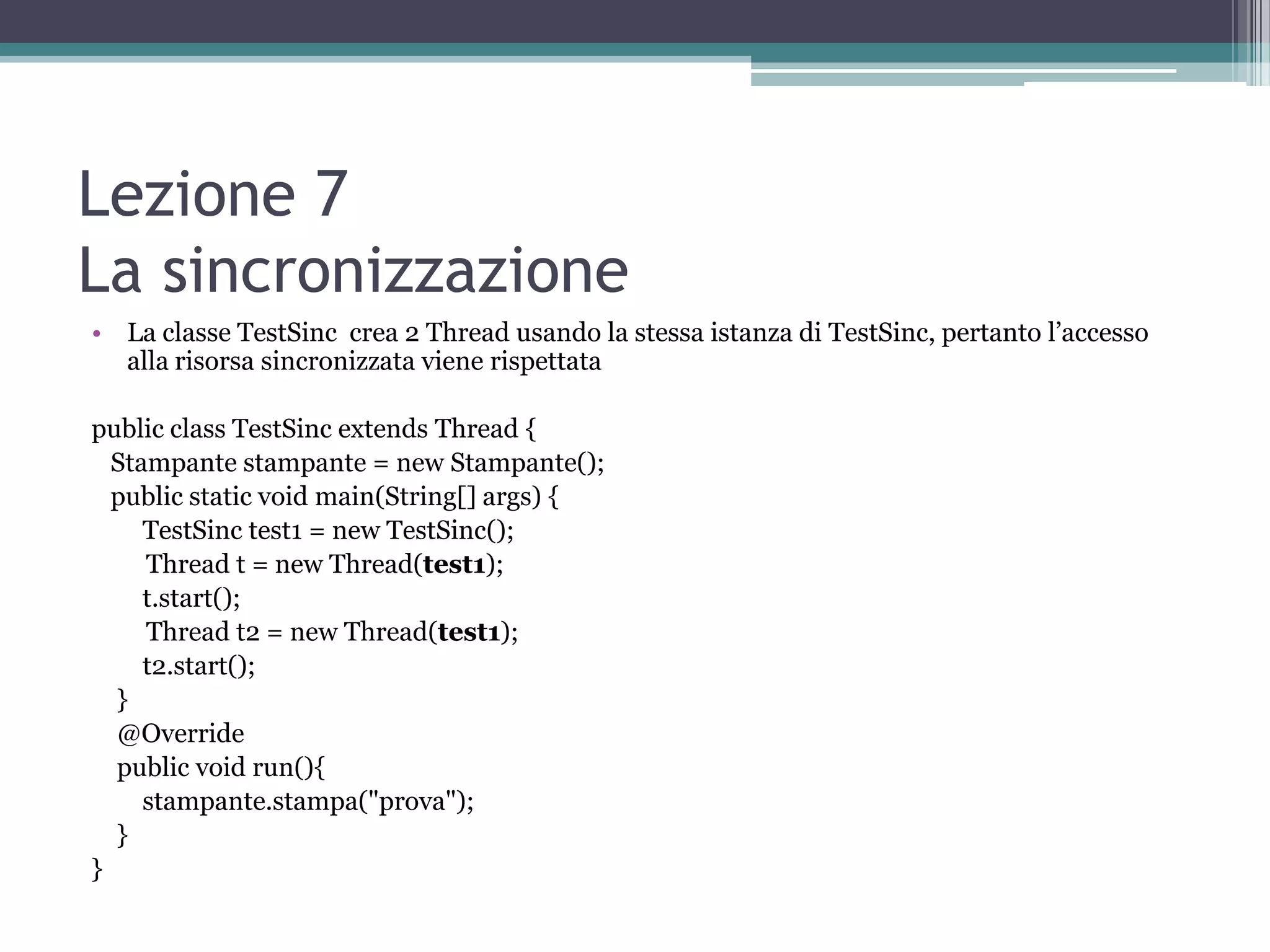 Lezione 7
La sincronizzazione
• La classe TestSinc crea 2 Thread usando la stessa istanza di TestSinc, pertanto l’accesso
  alla risorsa sincronizzata viene rispettata

public class TestSinc extends Thread {
  Stampante stampante = new Stampante();
  public static void main(String[] args) {
     TestSinc test1 = new TestSinc();
     Thread t = new Thread(test1);
     t.start();
     Thread t2 = new Thread(test1);
     t2.start();
  }
  @Override
  public void run(){
     stampante.stampa("prova");
  }
}
 