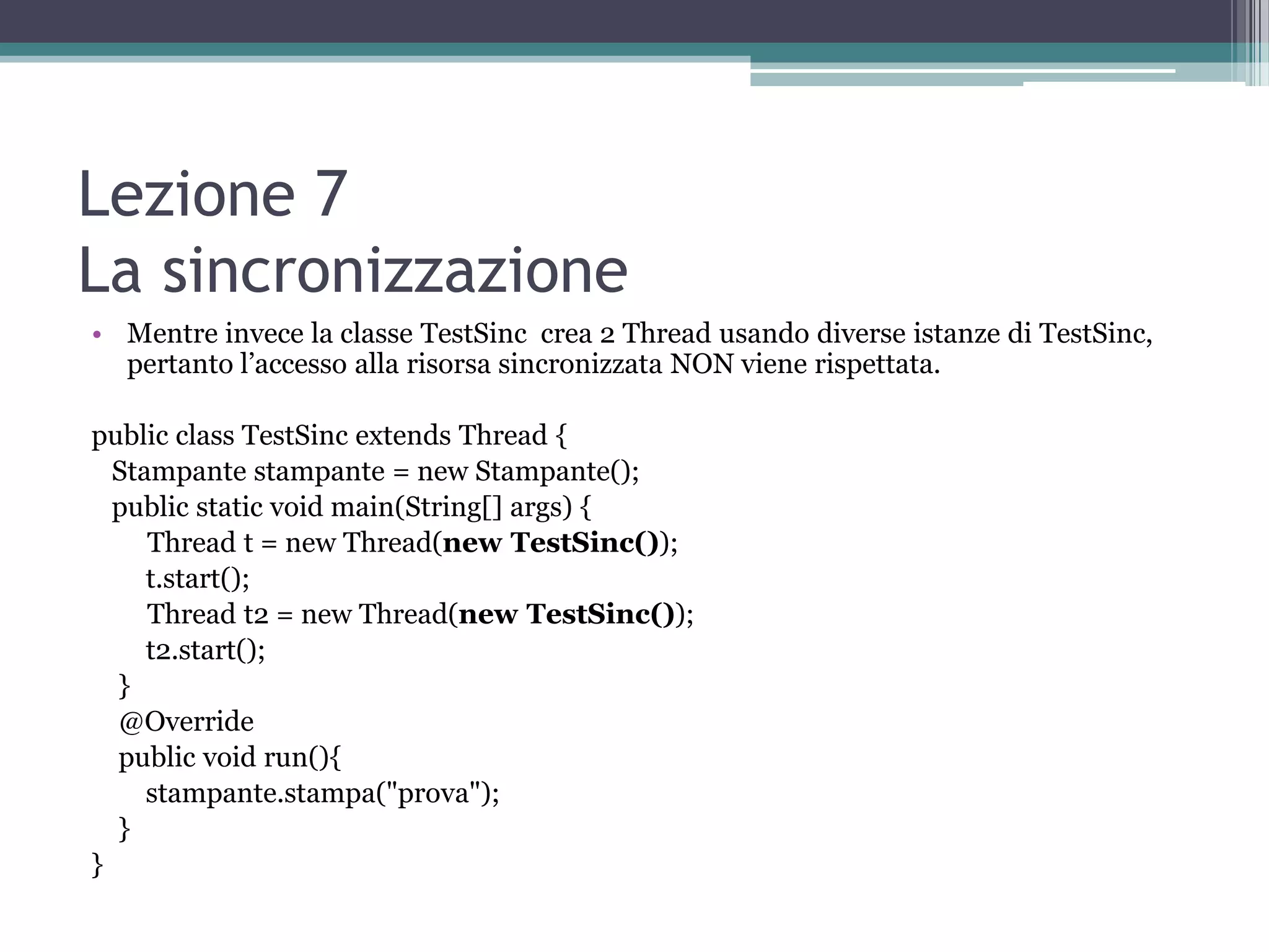 Lezione 7
La sincronizzazione
• Mentre invece la classe TestSinc crea 2 Thread usando diverse istanze di TestSinc,
  pertanto l’accesso alla risorsa sincronizzata NON viene rispettata.

public class TestSinc extends Thread {
  Stampante stampante = new Stampante();
  public static void main(String[] args) {
     Thread t = new Thread(new TestSinc());
     t.start();
     Thread t2 = new Thread(new TestSinc());
     t2.start();
  }
  @Override
  public void run(){
     stampante.stampa("prova");
  }
}
 