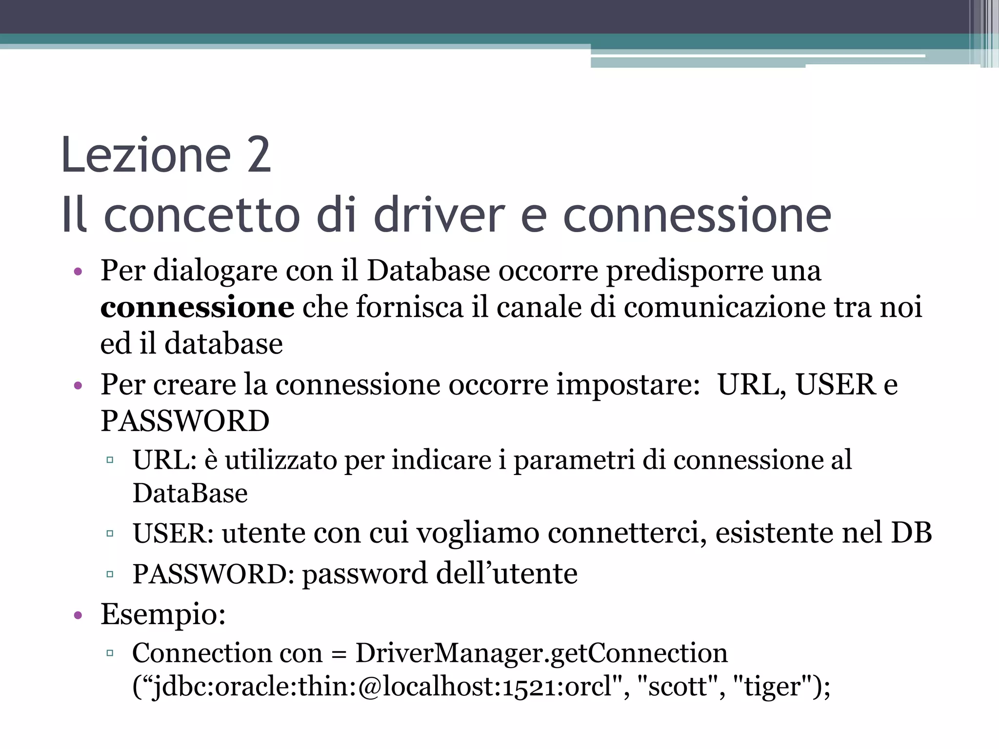 Lezione 2
Il concetto di driver e connessione
• Per dialogare con il Database occorre predisporre una
  connessione che fornisca il canale di comunicazione tra noi
  ed il database
• Per creare la connessione occorre impostare: URL, USER e
  PASSWORD
  ▫ URL: è utilizzato per indicare i parametri di connessione al
    DataBase
  ▫ USER: utente con cui vogliamo connetterci, esistente nel DB
  ▫ PASSWORD: password dell’utente
• Esempio:
  ▫ Connection con = DriverManager.getConnection
    (“jdbc:oracle:thin:@localhost:1521:orcl", "scott", "tiger");
 