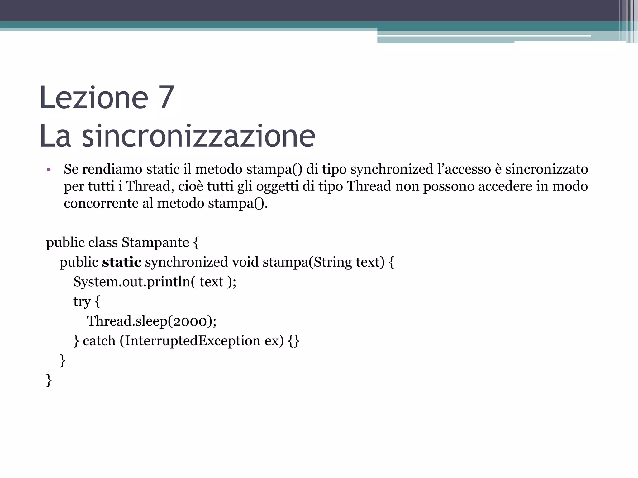 Lezione 7
La sincronizzazione
• Se rendiamo static il metodo stampa() di tipo synchronized l’accesso è sincronizzato
  per tutti i Thread, cioè tutti gli oggetti di tipo Thread non possono accedere in modo
  concorrente al metodo stampa().

public class Stampante {
  public static synchronized void stampa(String text) {
    System.out.println( text );
    try {
       Thread.sleep(2000);
    } catch (InterruptedException ex) {}
  }
}
 