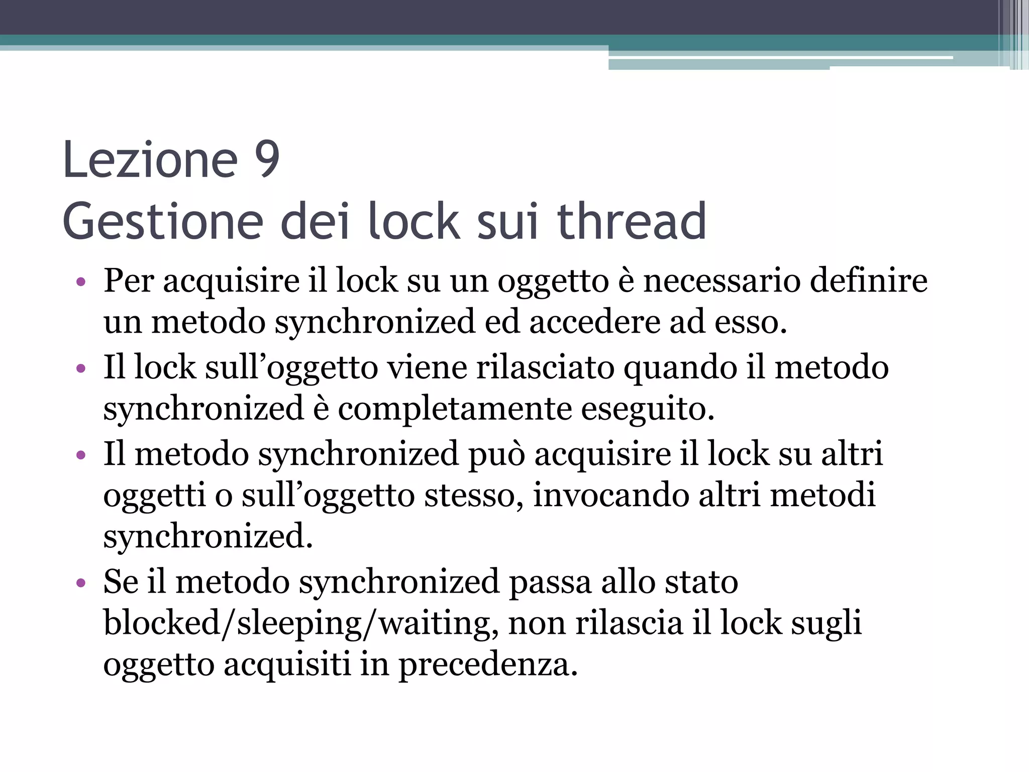 Lezione 9
Gestione dei lock sui thread
• Per acquisire il lock su un oggetto è necessario definire
  un metodo synchronized ed accedere ad esso.
• Il lock sull’oggetto viene rilasciato quando il metodo
  synchronized è completamente eseguito.
• Il metodo synchronized può acquisire il lock su altri
  oggetti o sull’oggetto stesso, invocando altri metodi
  synchronized.
• Se il metodo synchronized passa allo stato
  blocked/sleeping/waiting, non rilascia il lock sugli
  oggetto acquisiti in precedenza.
 