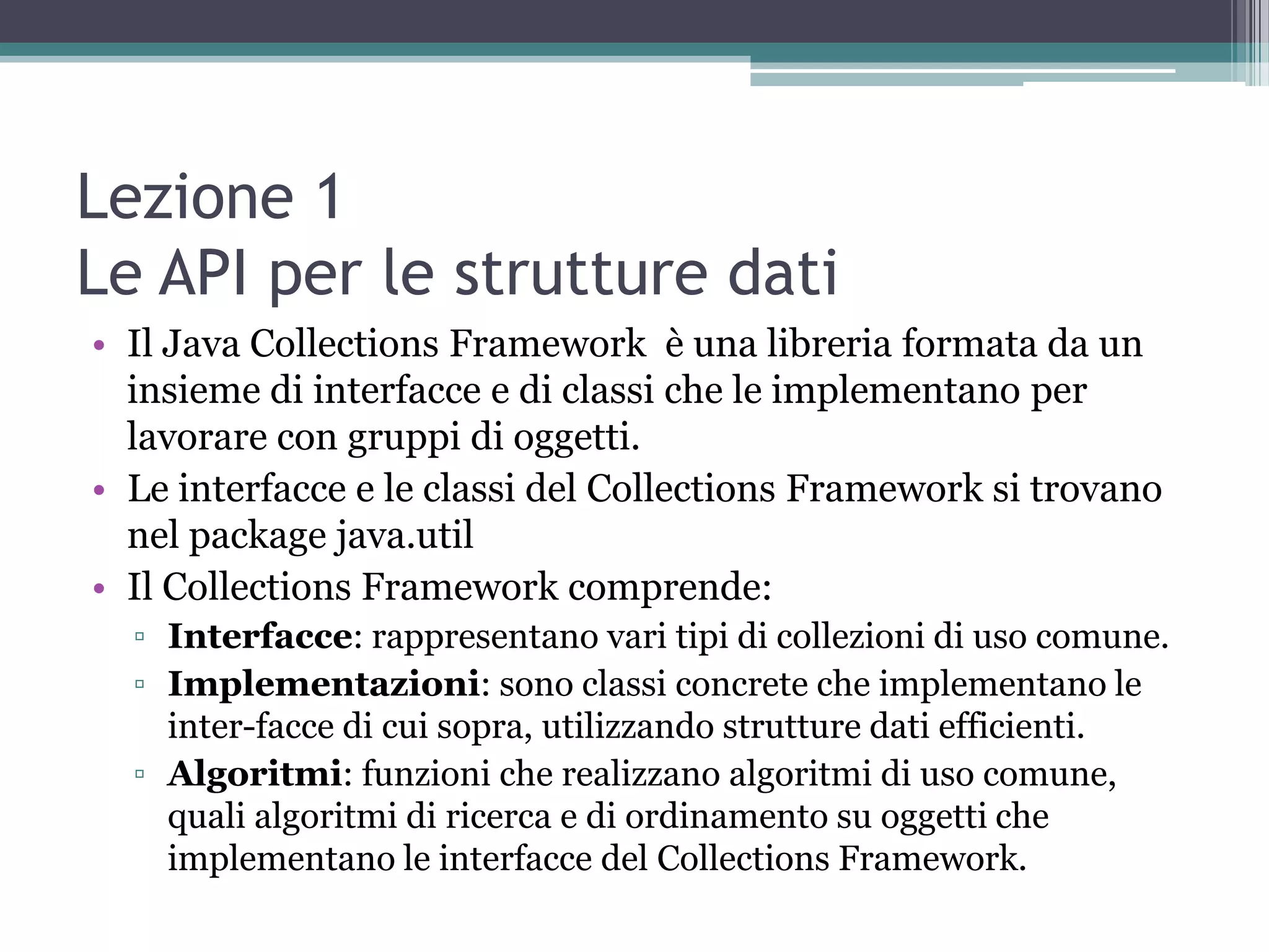 Lezione 1
Le API per le strutture dati
• Il Java Collections Framework è una libreria formata da un
  insieme di interfacce e di classi che le implementano per
  lavorare con gruppi di oggetti.
• Le interfacce e le classi del Collections Framework si trovano
  nel package java.util
• Il Collections Framework comprende:
  ▫ Interfacce: rappresentano vari tipi di collezioni di uso comune.
  ▫ Implementazioni: sono classi concrete che implementano le
    inter-facce di cui sopra, utilizzando strutture dati efficienti.
  ▫ Algoritmi: funzioni che realizzano algoritmi di uso comune,
    quali algoritmi di ricerca e di ordinamento su oggetti che
    implementano le interfacce del Collections Framework.
 