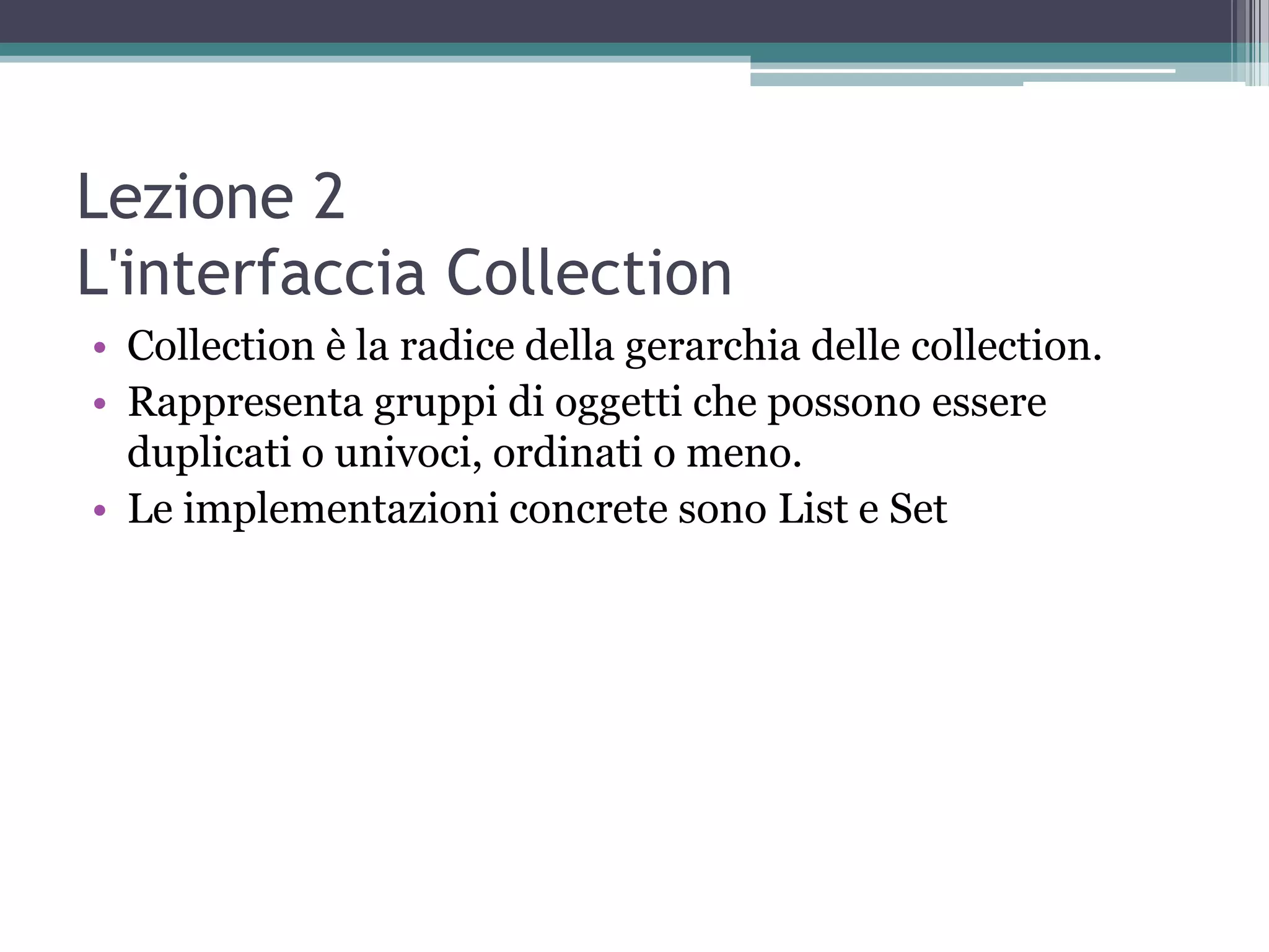 Lezione 2
L'interfaccia Collection
• Collection è la radice della gerarchia delle collection.
• Rappresenta gruppi di oggetti che possono essere
  duplicati o univoci, ordinati o meno.
• Le implementazioni concrete sono List e Set
 