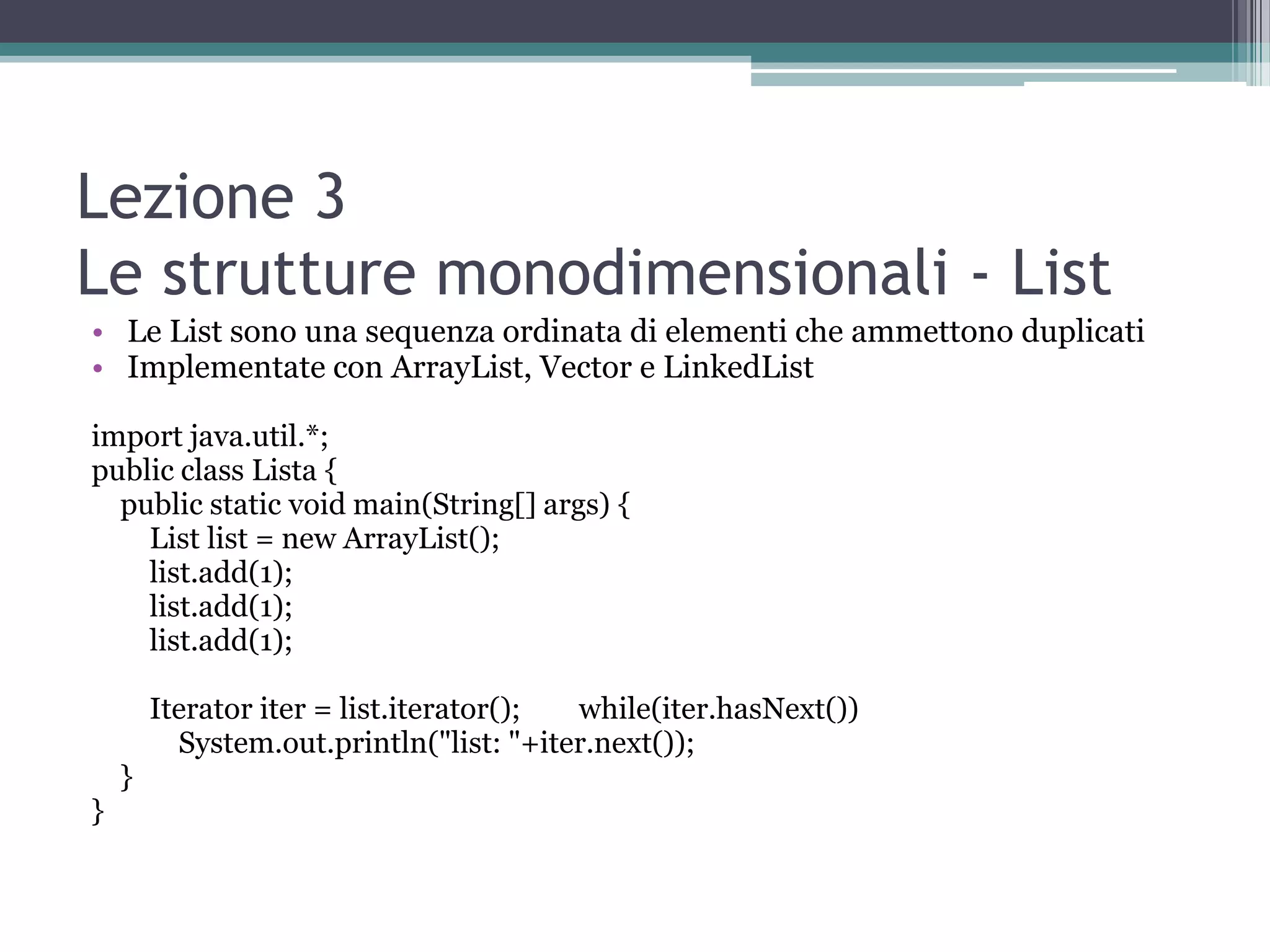 Lezione 3
Le strutture monodimensionali - List
• Le List sono una sequenza ordinata di elementi che ammettono duplicati
• Implementate con ArrayList, Vector e LinkedList

import java.util.*;
public class Lista {
  public static void main(String[] args) {
    List list = new ArrayList();
    list.add(1);
    list.add(1);
    list.add(1);

        Iterator iter = list.iterator(); while(iter.hasNext())
          System.out.println("list: "+iter.next());
    }
}
 