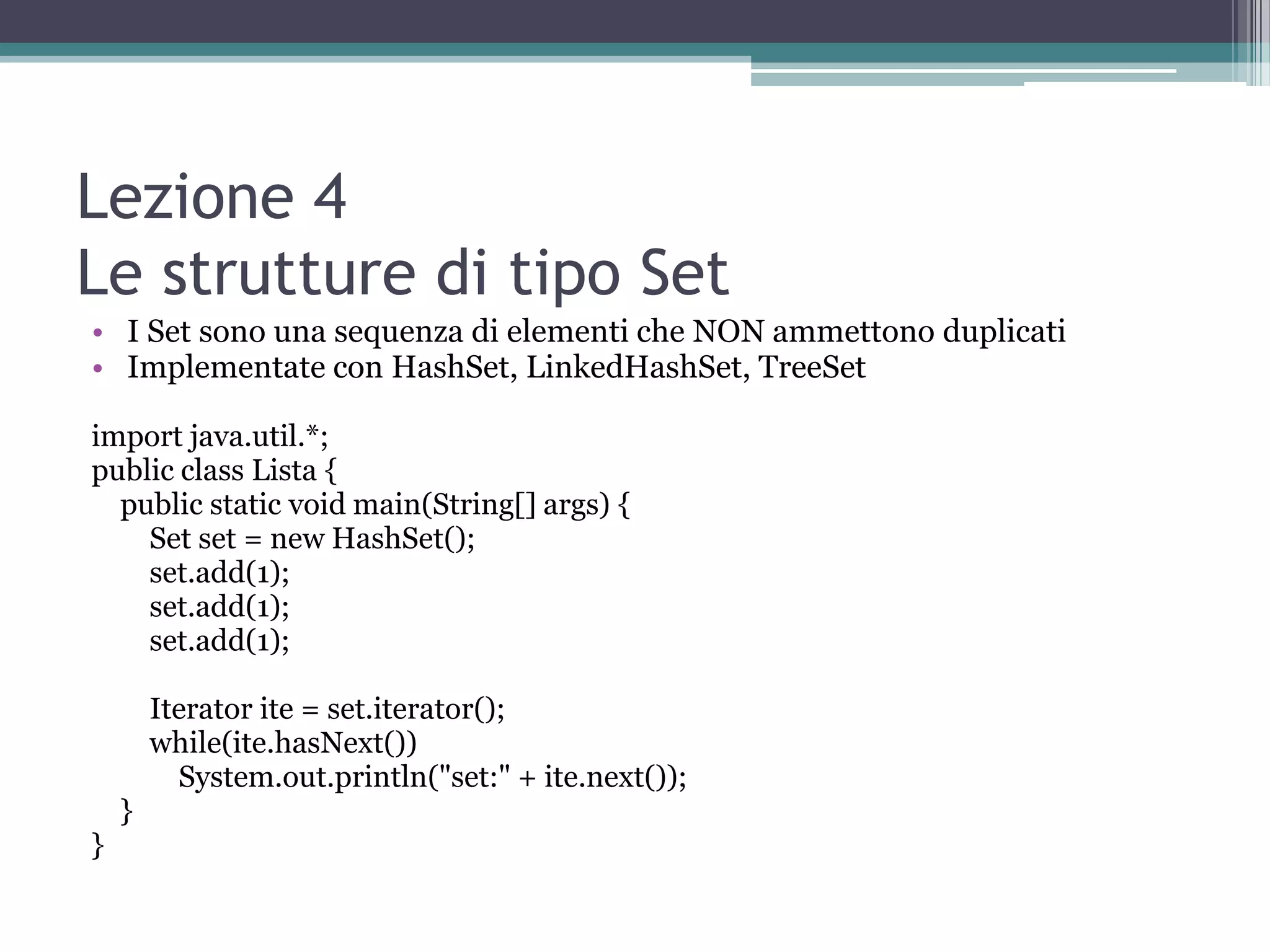 Lezione 4
Le strutture di tipo Set
• I Set sono una sequenza di elementi che NON ammettono duplicati
• Implementate con HashSet, LinkedHashSet, TreeSet

import java.util.*;
public class Lista {
  public static void main(String[] args) {
    Set set = new HashSet();
    set.add(1);
    set.add(1);
    set.add(1);

        Iterator ite = set.iterator();
        while(ite.hasNext())
          System.out.println("set:" + ite.next());
    }
}
 