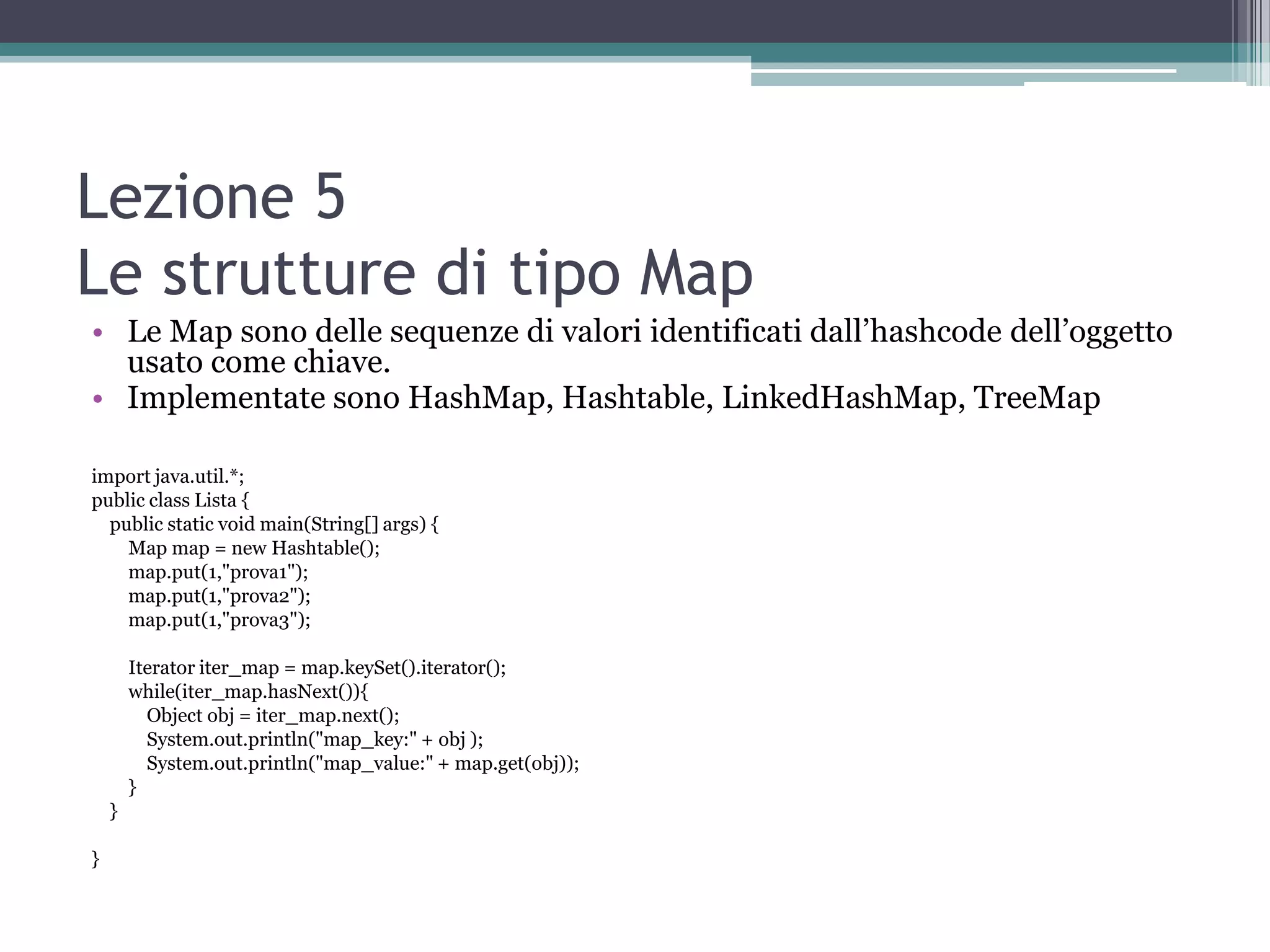 Lezione 5
Le strutture di tipo Map
• Le Map sono delle sequenze di valori identificati dall’hashcode dell’oggetto
  usato come chiave.
• Implementate sono HashMap, Hashtable, LinkedHashMap, TreeMap

import java.util.*;
public class Lista {
  public static void main(String[] args) {
    Map map = new Hashtable();
    map.put(1,"prova1");
    map.put(1,"prova2");
    map.put(1,"prova3");

        Iterator iter_map = map.keySet().iterator();
        while(iter_map.hasNext()){
          Object obj = iter_map.next();
          System.out.println("map_key:" + obj );
          System.out.println("map_value:" + map.get(obj));
        }
    }

}
 