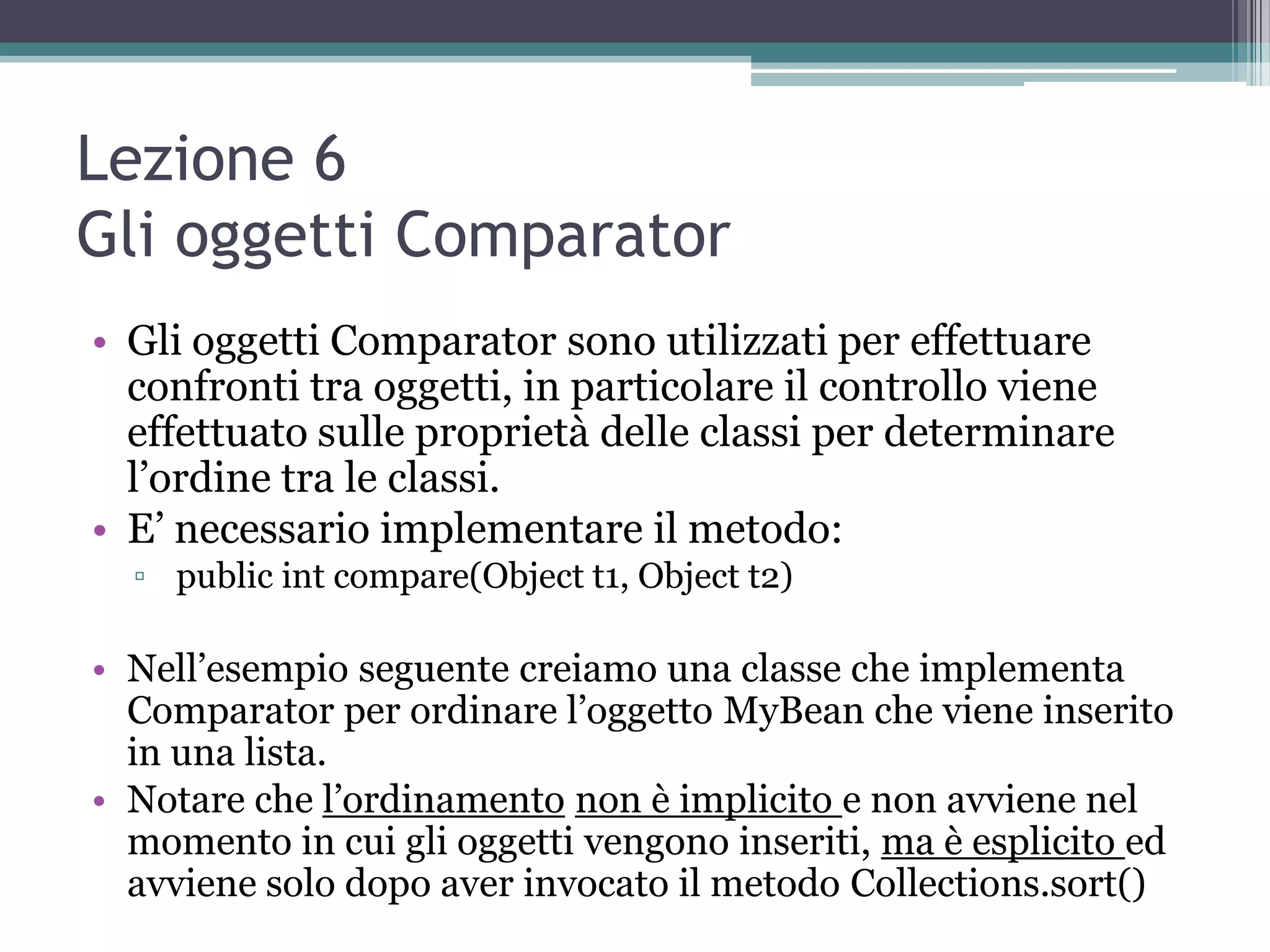 Lezione 6
Gli oggetti Comparator
• Gli oggetti Comparator sono utilizzati per effettuare
  confronti tra oggetti, in particolare il controllo viene
  effettuato sulle proprietà delle classi per determinare
  l’ordine tra le classi.
• E’ necessario implementare il metodo:
  ▫ public int compare(Object t1, Object t2)

• Nell’esempio seguente creiamo una classe che implementa
  Comparator per ordinare l’oggetto MyBean che viene inserito
  in una lista.
• Notare che l’ordinamento non è implicito e non avviene nel
  momento in cui gli oggetti vengono inseriti, ma è esplicito ed
  avviene solo dopo aver invocato il metodo Collections.sort()
 