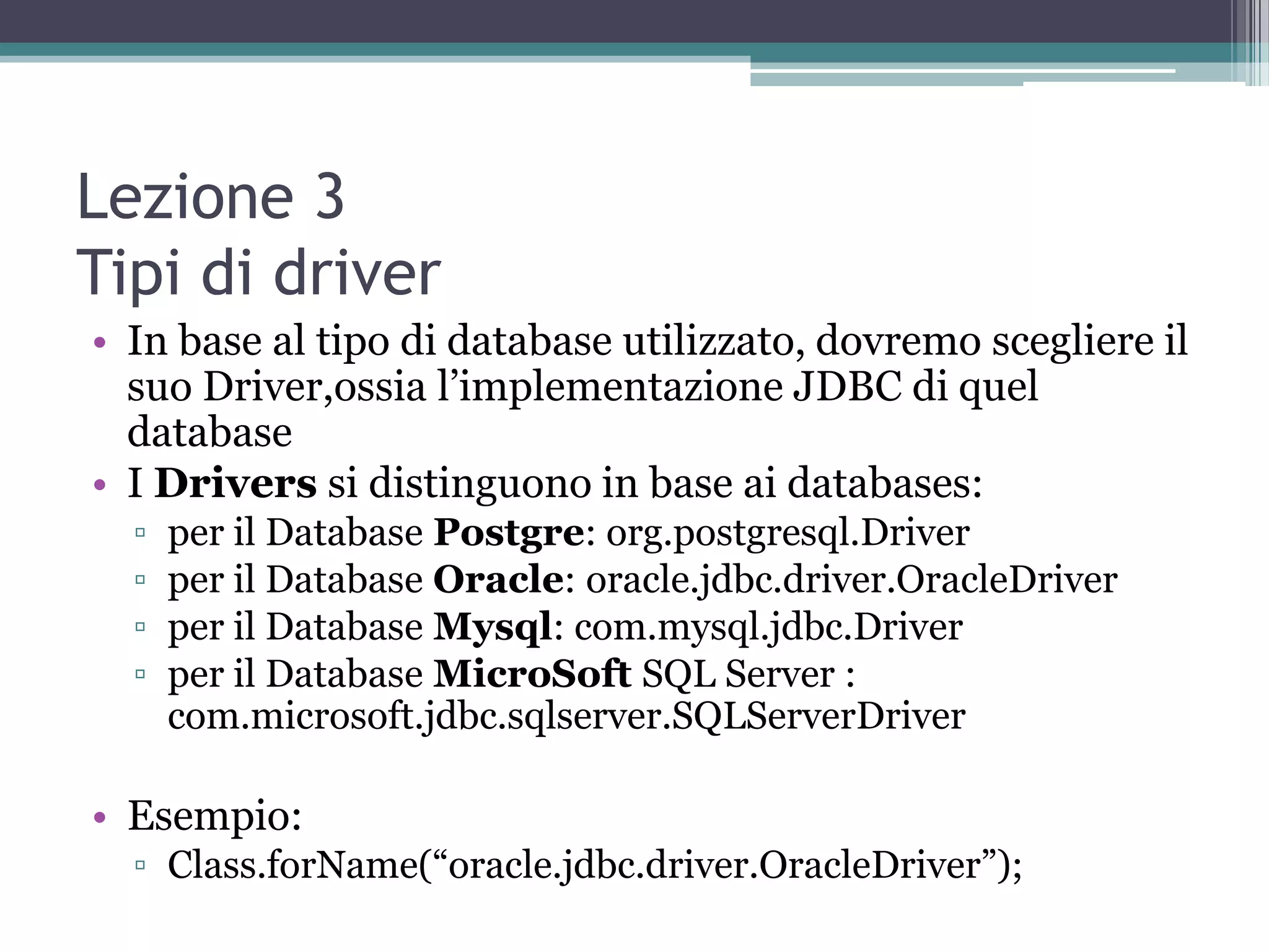 Lezione 3
Tipi di driver
• In base al tipo di database utilizzato, dovremo scegliere il
  suo Driver,ossia l’implementazione JDBC di quel
  database
• I Drivers si distinguono in base ai databases:
  ▫   per il Database Postgre: org.postgresql.Driver
  ▫   per il Database Oracle: oracle.jdbc.driver.OracleDriver
  ▫   per il Database Mysql: com.mysql.jdbc.Driver
  ▫   per il Database MicroSoft SQL Server :
      com.microsoft.jdbc.sqlserver.SQLServerDriver

• Esempio:
  ▫ Class.forName(“oracle.jdbc.driver.OracleDriver”);
 