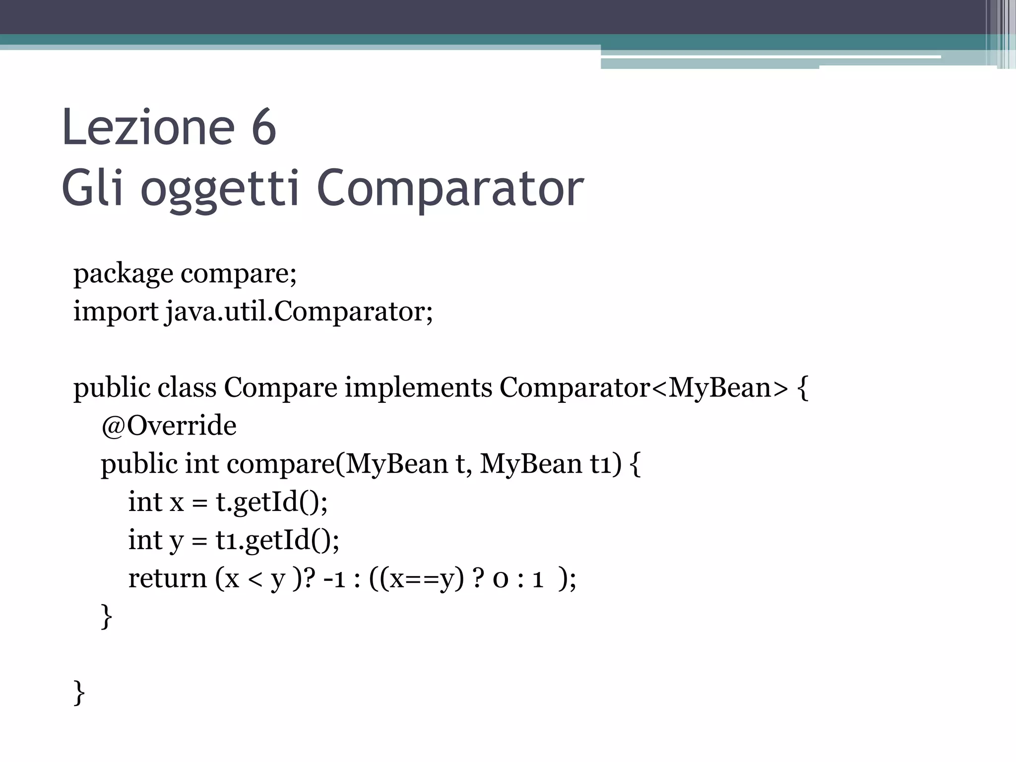 Lezione 6
Gli oggetti Comparator
package compare;
import java.util.Comparator;

public class Compare implements Comparator<MyBean> {
  @Override
  public int compare(MyBean t, MyBean t1) {
    int x = t.getId();
    int y = t1.getId();
    return (x < y )? -1 : ((x==y) ? 0 : 1 );
  }

}
 