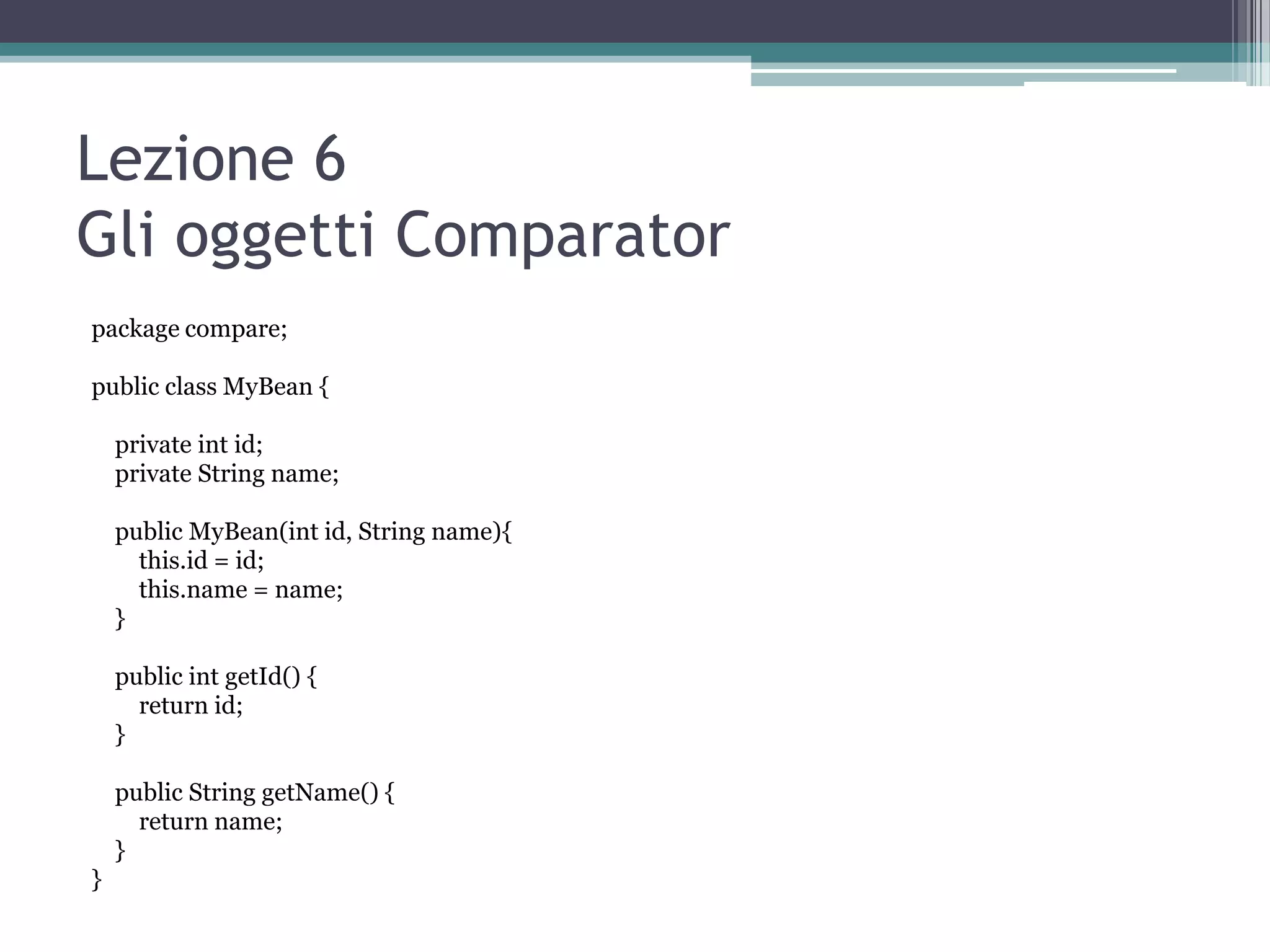 Lezione 6
Gli oggetti Comparator
package compare;

public class MyBean {

    private int id;
    private String name;

    public MyBean(int id, String name){
      this.id = id;
      this.name = name;
    }

    public int getId() {
      return id;
    }

    public String getName() {
      return name;
    }
}
 