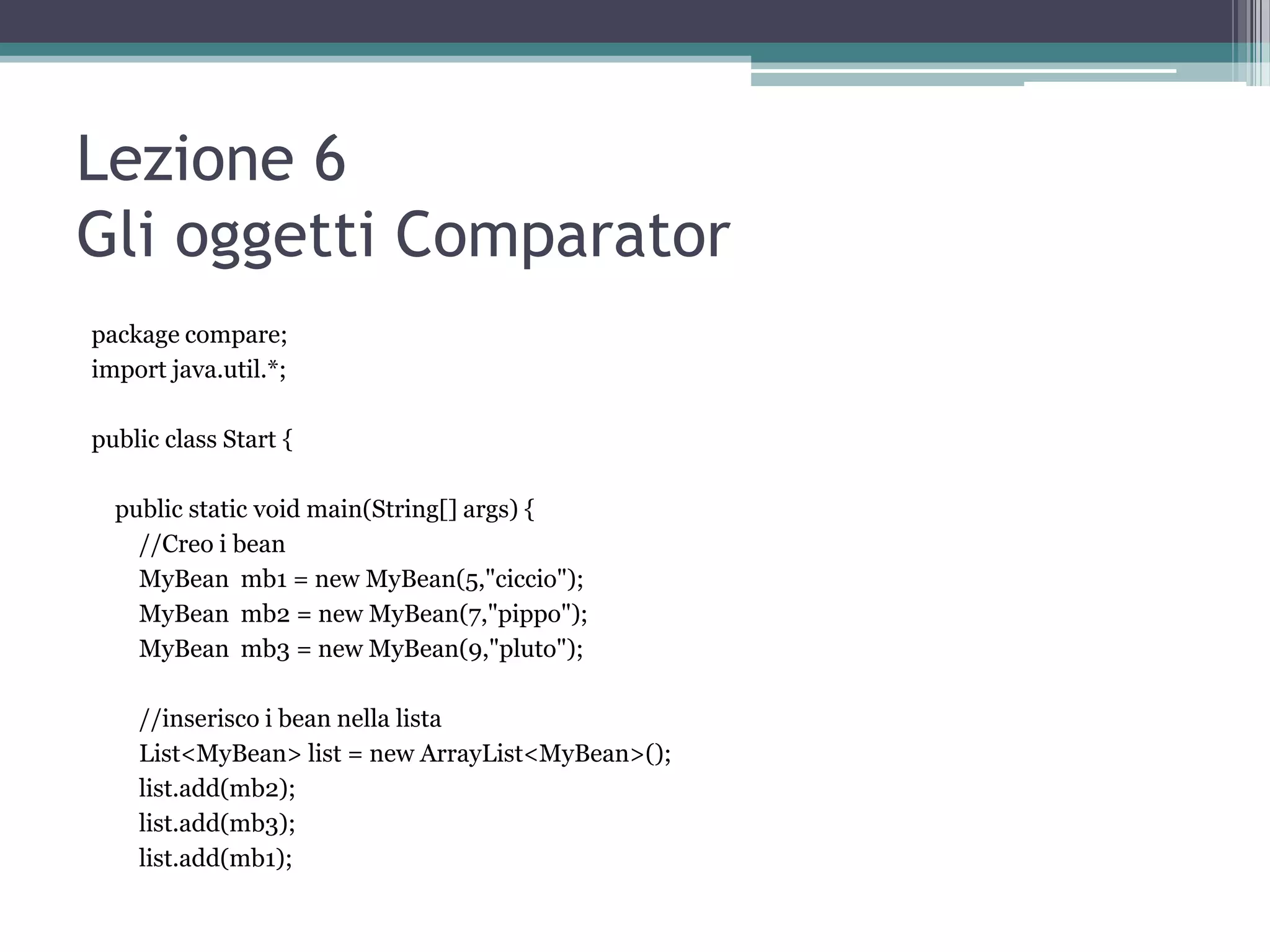 Lezione 6
Gli oggetti Comparator
package compare;
import java.util.*;

public class Start {

  public static void main(String[] args) {
    //Creo i bean
    MyBean mb1 = new MyBean(5,"ciccio");
    MyBean mb2 = new MyBean(7,"pippo");
    MyBean mb3 = new MyBean(9,"pluto");

    //inserisco i bean nella lista
    List<MyBean> list = new ArrayList<MyBean>();
    list.add(mb2);
    list.add(mb3);
    list.add(mb1);
 