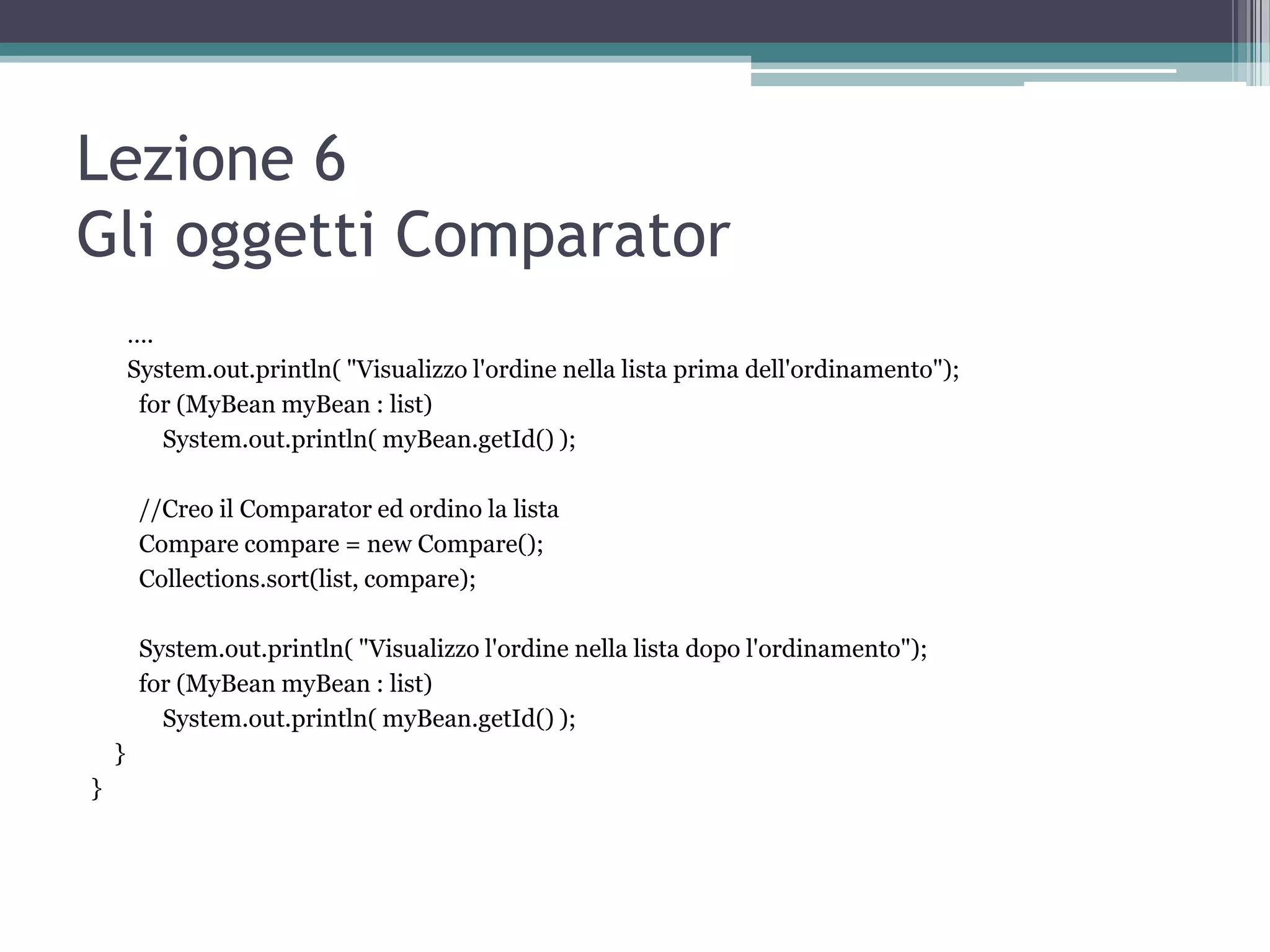 Lezione 6
Gli oggetti Comparator
        ….
        System.out.println( "Visualizzo l'ordine nella lista prima dell'ordinamento");
         for (MyBean myBean : list)
           System.out.println( myBean.getId() );

         //Creo il Comparator ed ordino la lista
         Compare compare = new Compare();
         Collections.sort(list, compare);

         System.out.println( "Visualizzo l'ordine nella lista dopo l'ordinamento");
         for (MyBean myBean : list)
           System.out.println( myBean.getId() );
    }
}
 