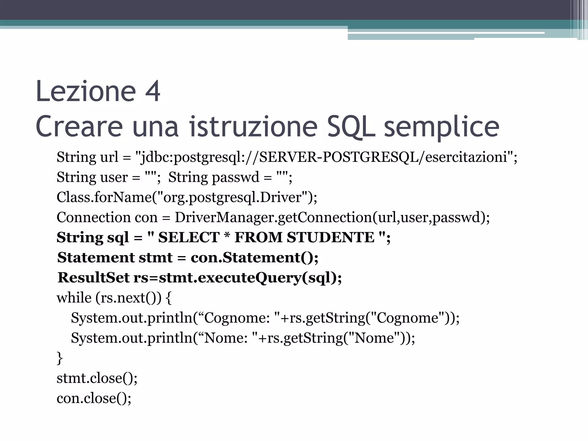 Lezione 4
Creare una istruzione SQL semplice
 String url = "jdbc:postgresql://SERVER-POSTGRESQL/esercitazioni";
 String user = ""; String passwd = "";
 Class.forName("org.postgresql.Driver");
 Connection con = DriverManager.getConnection(url,user,passwd);
 String sql = " SELECT * FROM STUDENTE ";
 Statement stmt = con.Statement();
 ResultSet rs=stmt.executeQuery(sql);
 while (rs.next()) {
   System.out.println(“Cognome: "+rs.getString("Cognome"));
   System.out.println(“Nome: "+rs.getString("Nome"));
 }
 stmt.close();
 con.close();
 