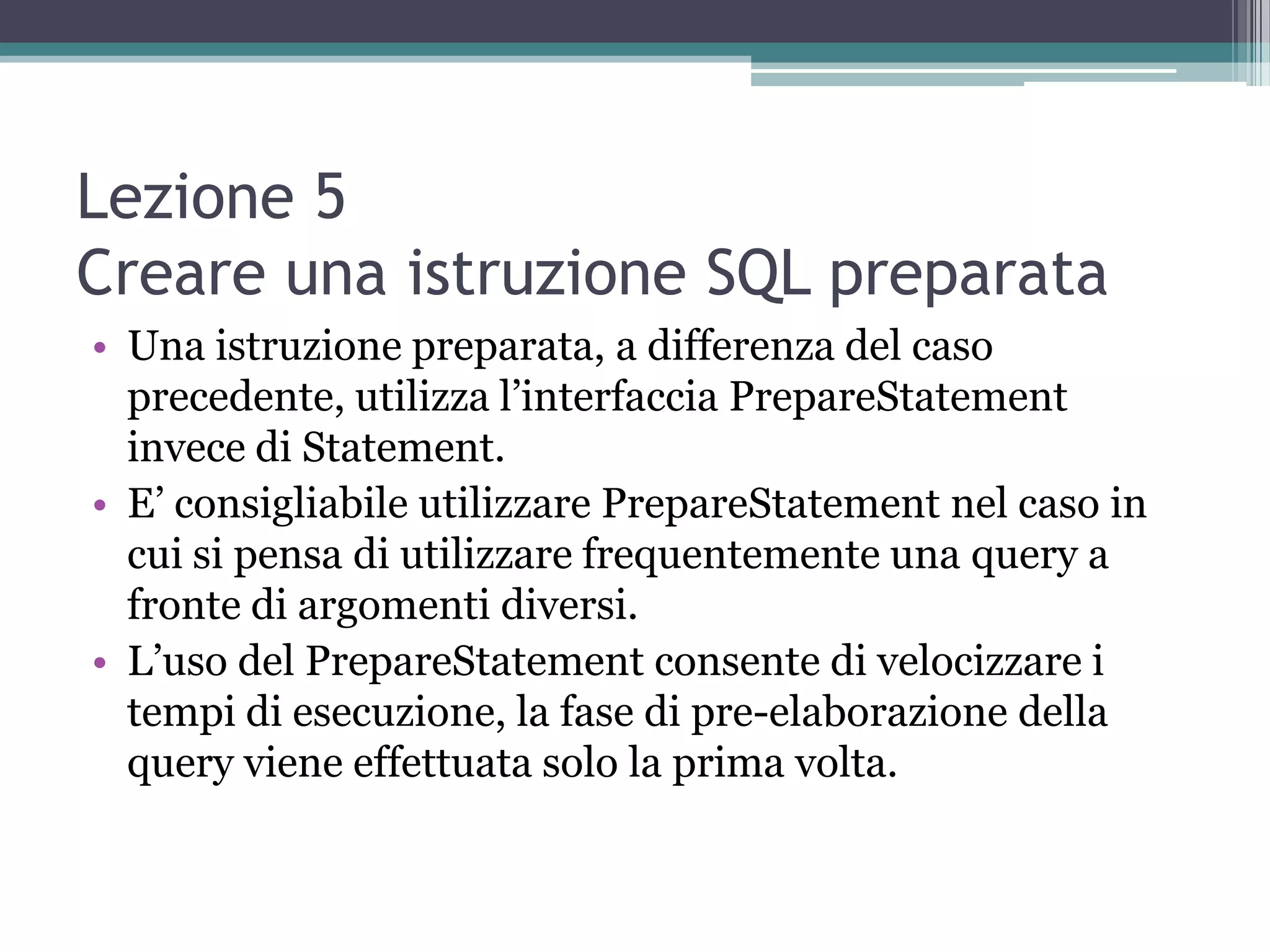 Lezione 5
Creare una istruzione SQL preparata
• Una istruzione preparata, a differenza del caso
  precedente, utilizza l’interfaccia PrepareStatement
  invece di Statement.
• E’ consigliabile utilizzare PrepareStatement nel caso in
  cui si pensa di utilizzare frequentemente una query a
  fronte di argomenti diversi.
• L’uso del PrepareStatement consente di velocizzare i
  tempi di esecuzione, la fase di pre-elaborazione della
  query viene effettuata solo la prima volta.
 