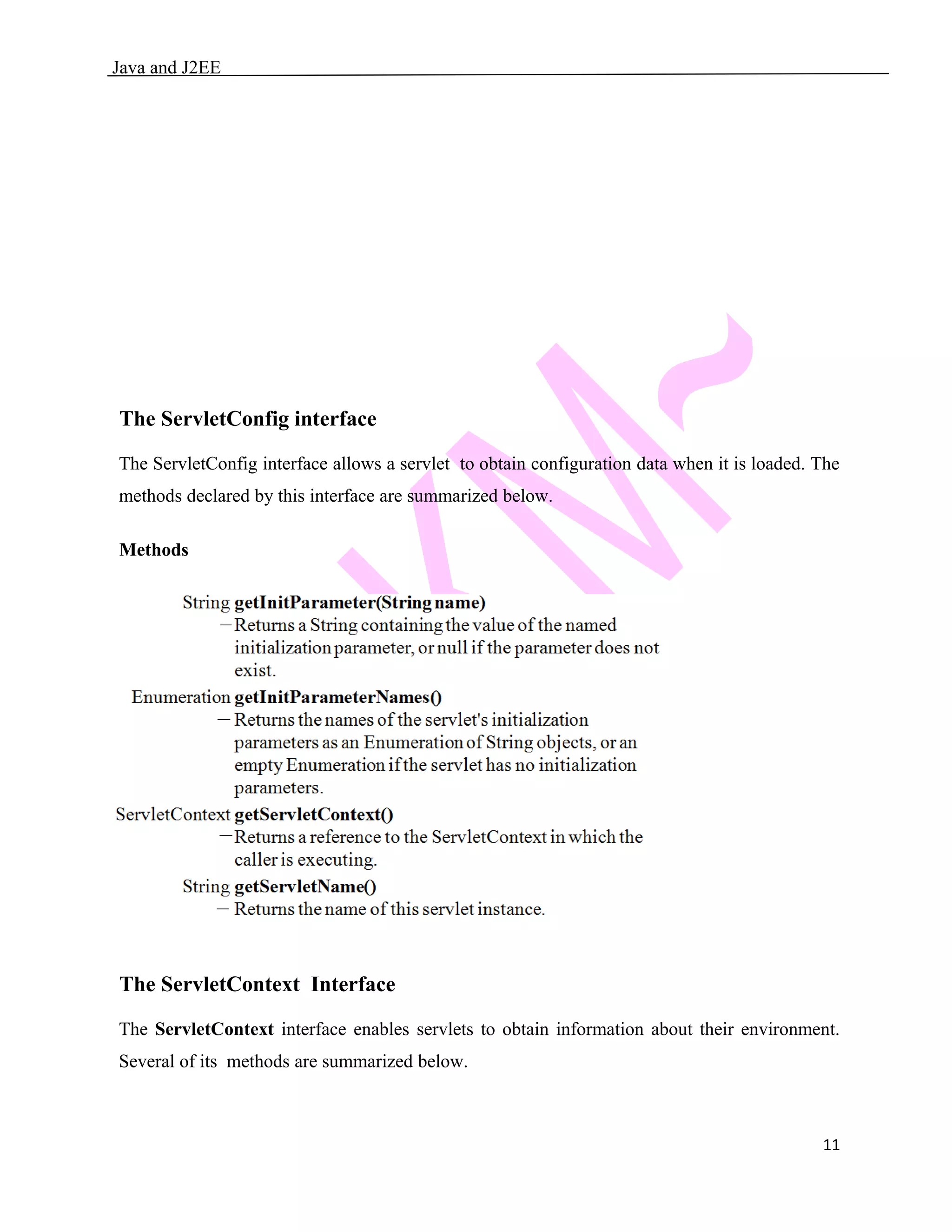Java and J2EE The ServletConfig interface The ServletConfig interface allows a servlet to obtain configuration data when it is loaded. The methods declared by this interface are summarized below. Methods The ServletContext Interface The ServletContext interface enables servlets to obtain information about their environment. Several of its methods are summarized below. 11 