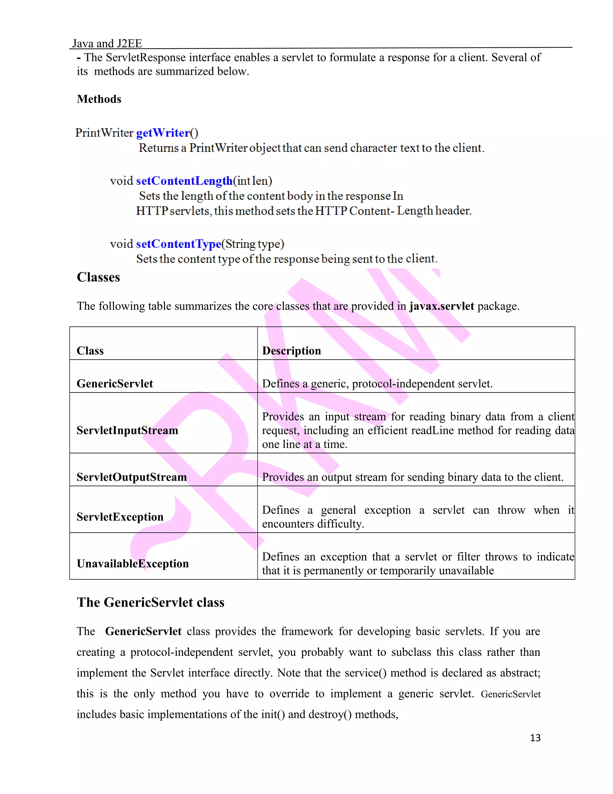 Java and J2EE - The ServletResponse interface enables a servlet to formulate a response for a client. Several of its methods are summarized below. Methods Classes The following table summarizes the core classes that are provided in javax.servlet package. Class Description GenericServlet Defines a generic, protocol-independent servlet. ServletInputStream Provides an input stream for reading binary data from a client request, including an efficient readLine method for reading data one line at a time. ServletOutputStream Provides an output stream for sending binary data to the client. ServletException Defines a general exception a servlet can throw when it encounters difficulty. UnavailableException Defines an exception that a servlet or filter throws to indicate that it is permanently or temporarily unavailable The GenericServlet class The GenericServlet class provides the framework for developing basic servlets. If you are creating a protocol-independent servlet, you probably want to subclass this class rather than implement the Servlet interface directly. Note that the service() method is declared as abstract; this is the only method you have to override to implement a generic servlet. GenericServlet includes basic implementations of the init() and destroy() methods, 13 
