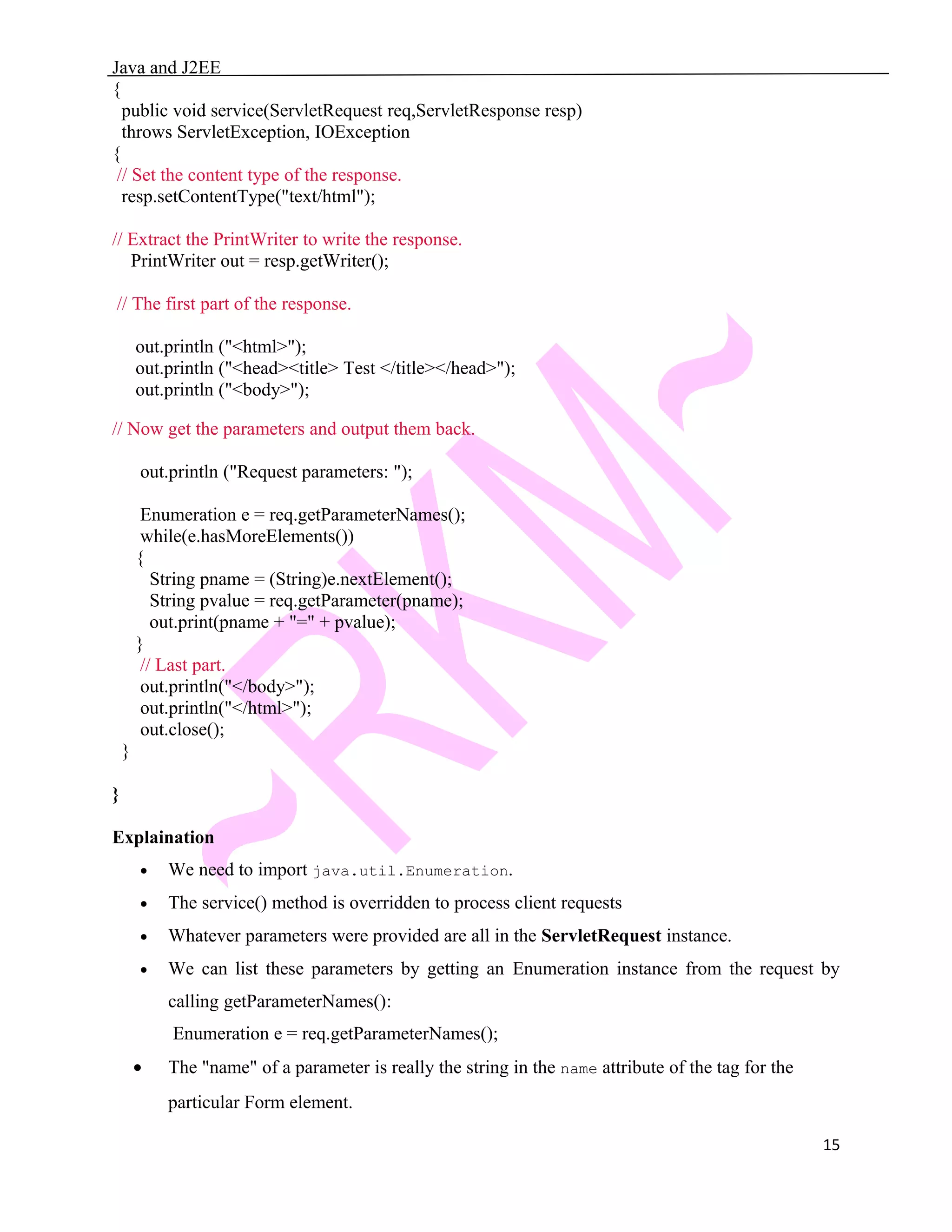 Java and J2EE { public void service(ServletRequest req,ServletResponse resp) throws ServletException, IOException { // Set the content type of the response. resp.setContentType("text/html"); // Extract the PrintWriter to write the response. PrintWriter out = resp.getWriter(); // The first part of the response. out.println ("<html>"); out.println ("<head><title> Test </title></head>"); out.println ("<body>"); // Now get the parameters and output them back. out.println ("Request parameters: "); Enumeration e = req.getParameterNames(); while(e.hasMoreElements()) { String pname = (String)e.nextElement(); String pvalue = req.getParameter(pname); out.print(pname + "=" + pvalue); } // Last part. out.println("</body>"); out.println("</html>"); out.close(); } } Explaination • We need to import java.util.Enumeration. • The service() method is overridden to process client requests • Whatever parameters were provided are all in the ServletRequest instance. • We can list these parameters by getting an Enumeration instance from the request by calling getParameterNames(): Enumeration e = req.getParameterNames(); • The "name" of a parameter is really the string in the name attribute of the tag for the particular Form element. 15 