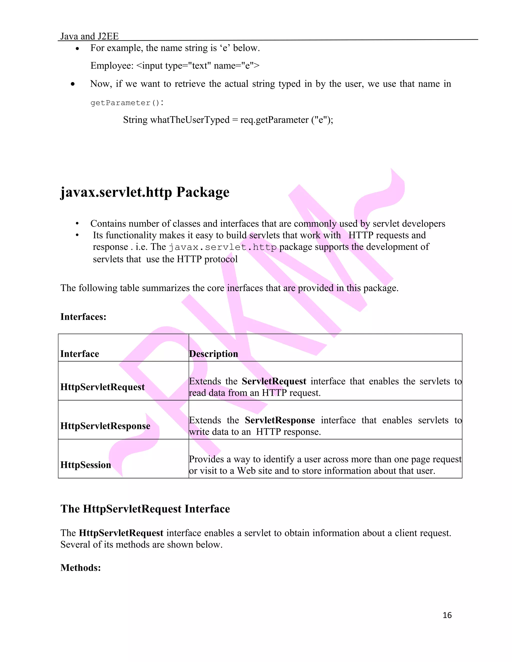 Java and J2EE • For example, the name string is ‘e’ below. Employee: <input type="text" name="e"> • Now, if we want to retrieve the actual string typed in by the user, we use that name in getParameter(): String whatTheUserTyped = req.getParameter ("e"); javax.servlet.http Package • Contains number of classes and interfaces that are commonly used by servlet developers • Its functionality makes it easy to build servlets that work with HTTP requests and response . i.e. The javax.servlet.http package supports the development of servlets that use the HTTP protocol The following table summarizes the core inerfaces that are provided in this package. Interfaces: Interface Description HttpServletRequest Extends the ServletRequest interface that enables the servlets to read data from an HTTP request. HttpServletResponse Extends the ServletResponse interface that enables servlets to write data to an HTTP response. HttpSession Provides a way to identify a user across more than one page request or visit to a Web site and to store information about that user. The HttpServletRequest Interface The HttpServletRequest interface enables a servlet to obtain information about a client request. Several of its methods are shown below. Methods: 16 