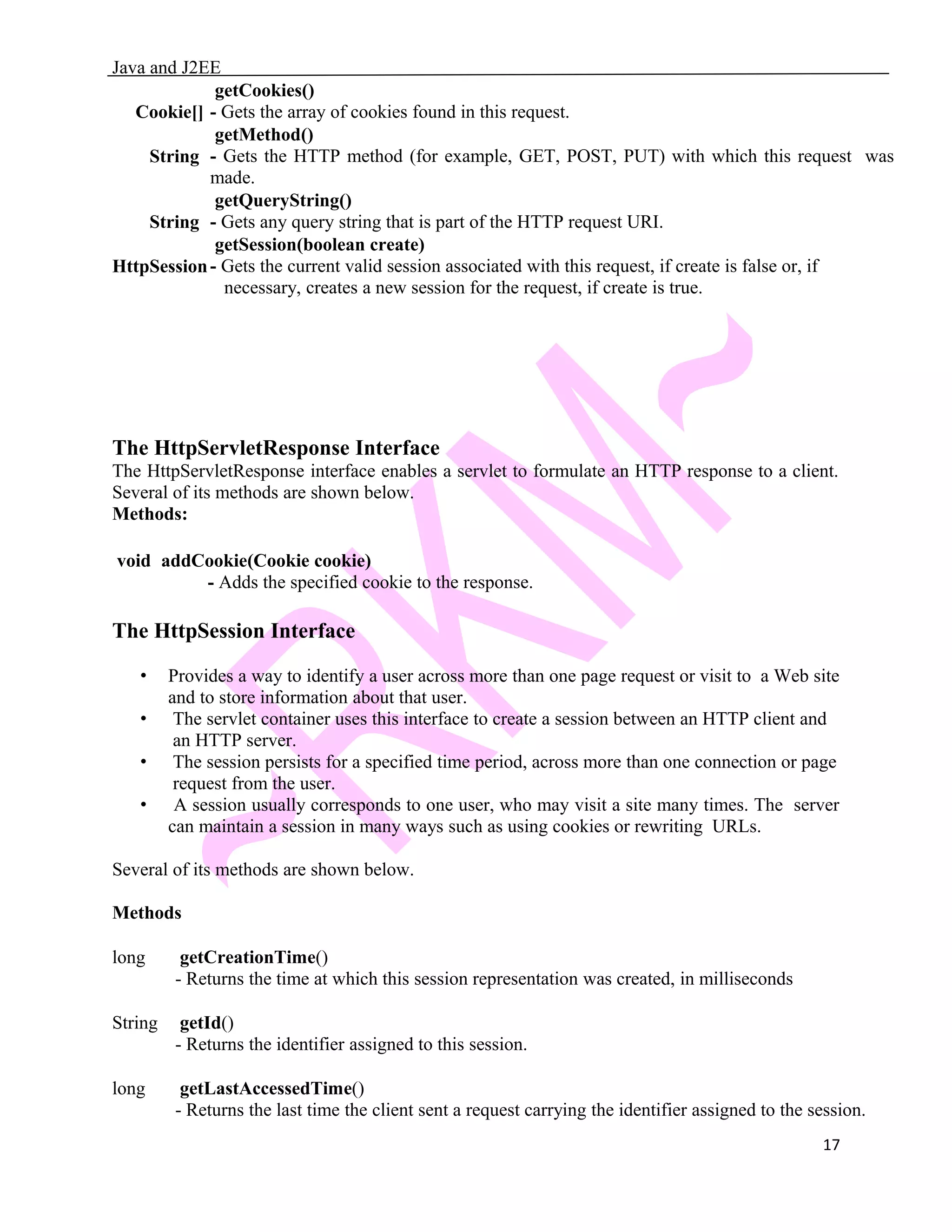 Java and J2EE Cookie[] getCookies() - Gets the array of cookies found in this request. String getMethod() - Gets the HTTP method (for example, GET, POST, PUT) with which this request was made. String getQueryString() - Gets any query string that is part of the HTTP request URI. HttpSession getSession(boolean create) - Gets the current valid session associated with this request, if create is false or, if necessary, creates a new session for the request, if create is true. The HttpServletResponse Interface The HttpServletResponse interface enables a servlet to formulate an HTTP response to a client. Several of its methods are shown below. Methods: void addCookie(Cookie cookie) - Adds the specified cookie to the response. The HttpSession Interface • Provides a way to identify a user across more than one page request or visit to a Web site and to store information about that user. • The servlet container uses this interface to create a session between an HTTP client and an HTTP server. • The session persists for a specified time period, across more than one connection or page request from the user. • A session usually corresponds to one user, who may visit a site many times. The server can maintain a session in many ways such as using cookies or rewriting URLs. Several of its methods are shown below. Methods long getCreationTime() - Returns the time at which this session representation was created, in milliseconds String getId() - Returns the identifier assigned to this session. long getLastAccessedTime() - Returns the last time the client sent a request carrying the identifier assigned to the session. 17 
