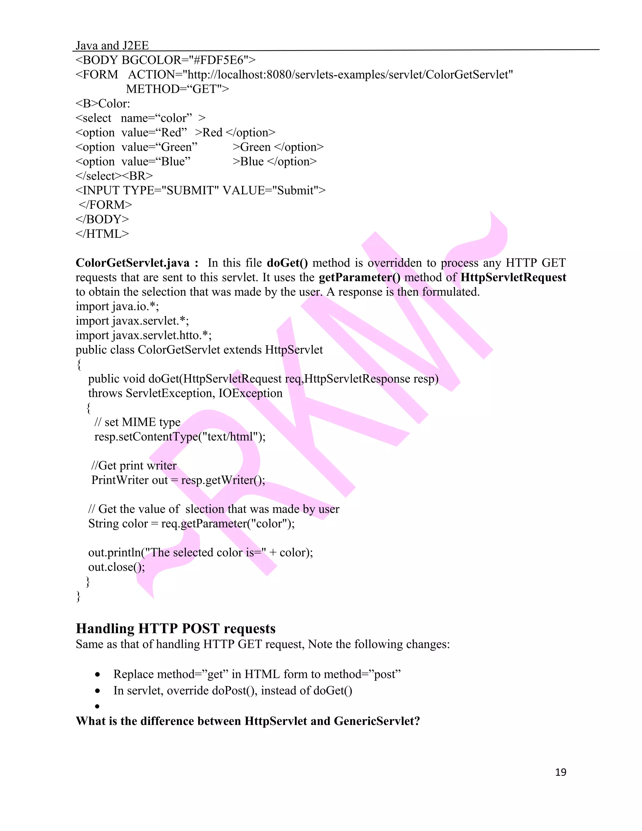 Java and J2EE <BODY BGCOLOR="#FDF5E6"> <FORM ACTION="http://localhost:8080/servlets-examples/servlet/ColorGetServlet" METHOD=“GET"> <B>Color: <select name=“color” > <option value=“Red” >Red </option> <option value=“Green” >Green </option> <option value=“Blue” >Blue </option> </select><BR> <INPUT TYPE="SUBMIT" VALUE="Submit"> </FORM> </BODY> </HTML> ColorGetServlet.java : In this file doGet() method is overridden to process any HTTP GET requests that are sent to this servlet. It uses the getParameter() method of HttpServletRequest to obtain the selection that was made by the user. A response is then formulated. import java.io.*; import javax.servlet.*; import javax.servlet.htto.*; public class ColorGetServlet extends HttpServlet { public void doGet(HttpServletRequest req,HttpServletResponse resp) throws ServletException, IOException { // set MIME type resp.setContentType("text/html"); //Get print writer PrintWriter out = resp.getWriter(); // Get the value of slection that was made by user String color = req.getParameter("color"); out.println("The selected color is=" + color); out.close(); } } Handling HTTP POST requests Same as that of handling HTTP GET request, Note the following changes: • Replace method=”get” in HTML form to method=”post” • In servlet, override doPost(), instead of doGet() • What is the difference between HttpServlet and GenericServlet? 19 