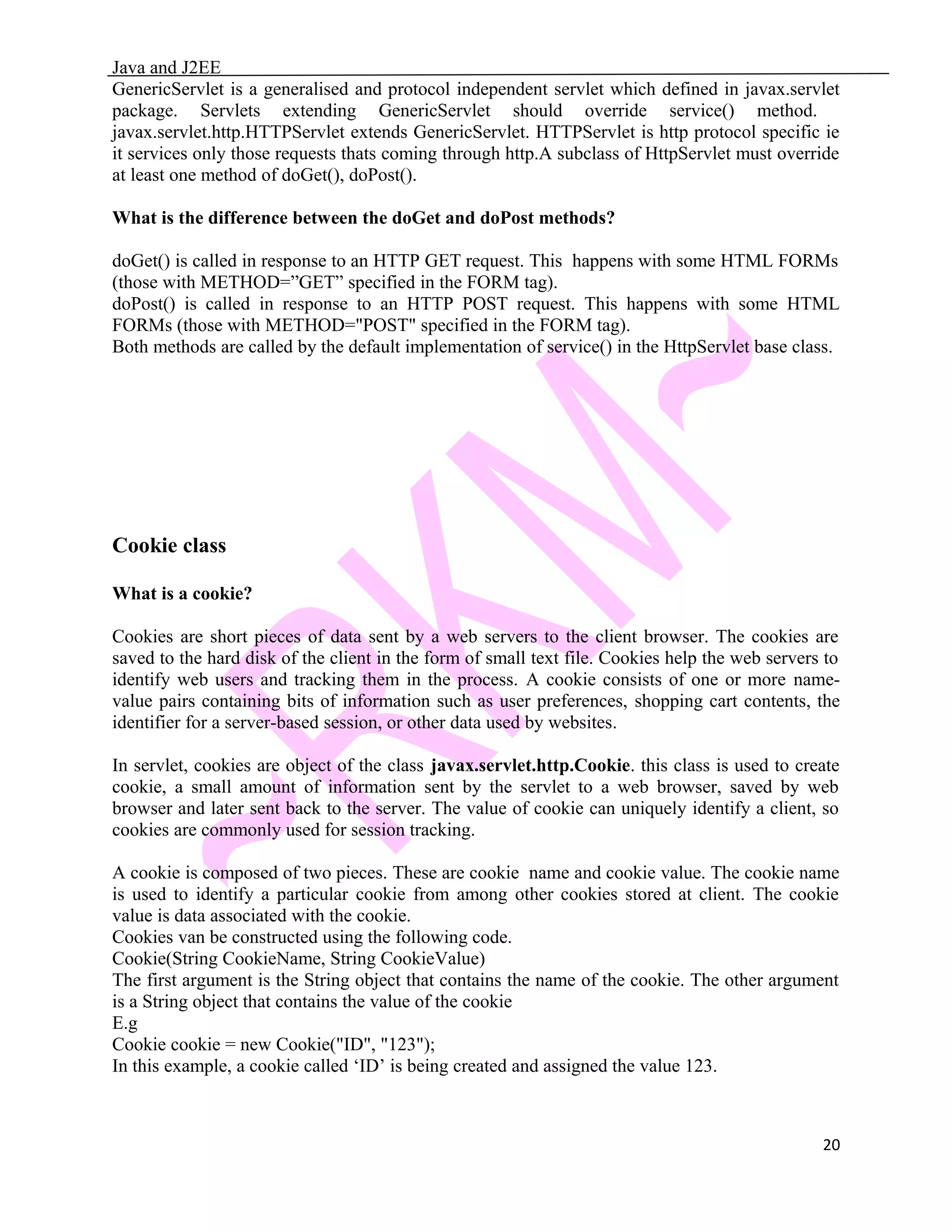 Java and J2EE GenericServlet is a generalised and protocol independent servlet which defined in javax.servlet package. Servlets extending GenericServlet should override service() method. javax.servlet.http.HTTPServlet extends GenericServlet. HTTPServlet is http protocol specific ie it services only those requests thats coming through http.A subclass of HttpServlet must override at least one method of doGet(), doPost(). What is the difference between the doGet and doPost methods? doGet() is called in response to an HTTP GET request. This happens with some HTML FORMs (those with METHOD=”GET” specified in the FORM tag). doPost() is called in response to an HTTP POST request. This happens with some HTML FORMs (those with METHOD="POST" specified in the FORM tag). Both methods are called by the default implementation of service() in the HttpServlet base class. Cookie class What is a cookie? Cookies are short pieces of data sent by a web servers to the client browser. The cookies are saved to the hard disk of the client in the form of small text file. Cookies help the web servers to identify web users and tracking them in the process. A cookie consists of one or more name- value pairs containing bits of information such as user preferences, shopping cart contents, the identifier for a server-based session, or other data used by websites. In servlet, cookies are object of the class javax.servlet.http.Cookie. this class is used to create cookie, a small amount of information sent by the servlet to a web browser, saved by web browser and later sent back to the server. The value of cookie can uniquely identify a client, so cookies are commonly used for session tracking. A cookie is composed of two pieces. These are cookie name and cookie value. The cookie name is used to identify a particular cookie from among other cookies stored at client. The cookie value is data associated with the cookie. Cookies van be constructed using the following code. Cookie(String CookieName, String CookieValue) The first argument is the String object that contains the name of the cookie. The other argument is a String object that contains the value of the cookie E.g Cookie cookie = new Cookie("ID", "123"); In this example, a cookie called ‘ID’ is being created and assigned the value 123. 20 