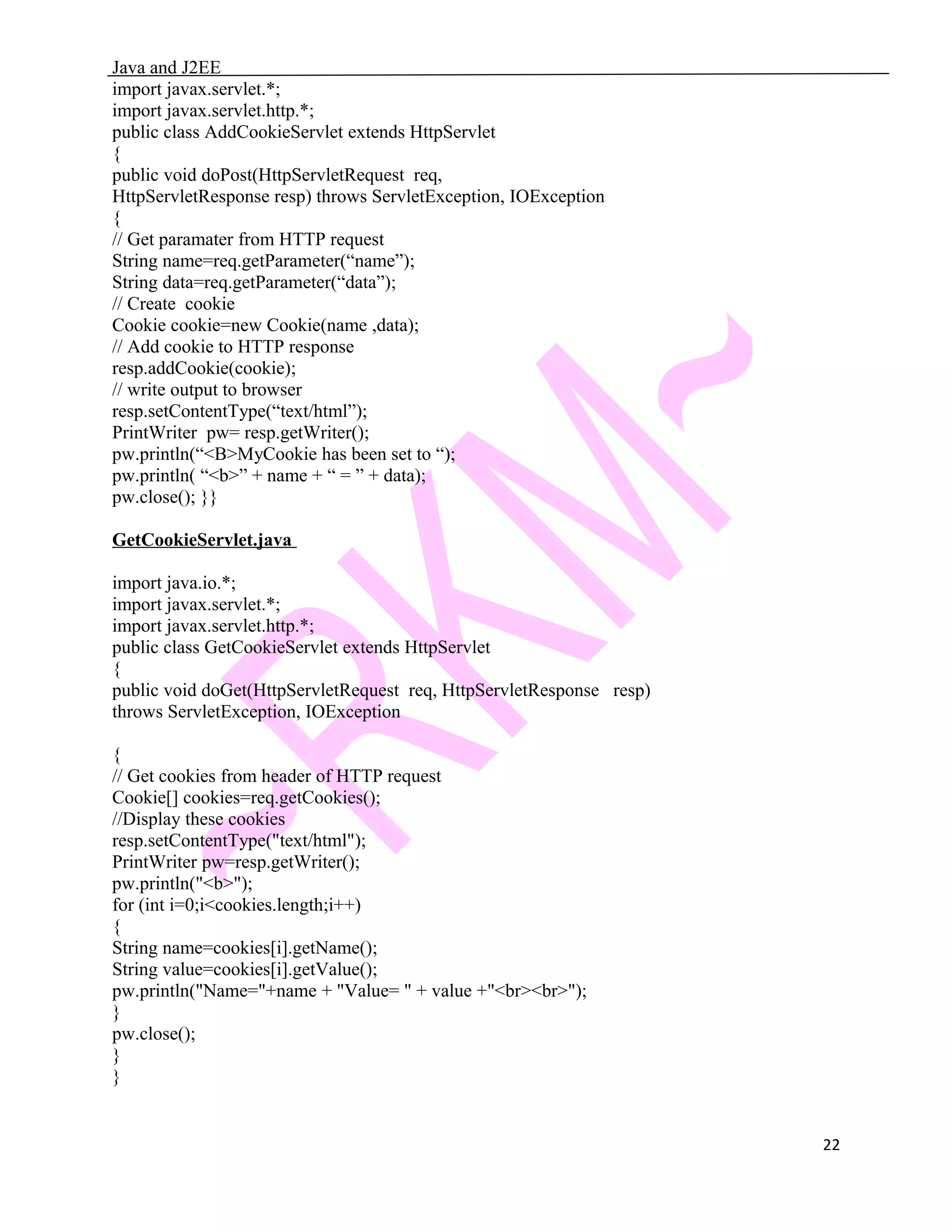 Java and J2EE import javax.servlet.*; import javax.servlet.http.*; public class AddCookieServlet extends HttpServlet { public void doPost(HttpServletRequest req, HttpServletResponse resp) throws ServletException, IOException { // Get paramater from HTTP request String name=req.getParameter(“name”); String data=req.getParameter(“data”); // Create cookie Cookie cookie=new Cookie(name ,data); // Add cookie to HTTP response resp.addCookie(cookie); // write output to browser resp.setContentType(“text/html”); PrintWriter pw= resp.getWriter(); pw.println(“<B>MyCookie has been set to “); pw.println( “<b>” + name + “ = ” + data); pw.close(); }} GetCookieServlet.java import java.io.*; import javax.servlet.*; import javax.servlet.http.*; public class GetCookieServlet extends HttpServlet { public void doGet(HttpServletRequest req, HttpServletResponse resp) throws ServletException, IOException { // Get cookies from header of HTTP request Cookie[] cookies=req.getCookies(); //Display these cookies resp.setContentType("text/html"); PrintWriter pw=resp.getWriter(); pw.println("<b>"); for (int i=0;i<cookies.length;i++) { String name=cookies[i].getName(); String value=cookies[i].getValue(); pw.println("Name="+name + "Value= " + value +"<br><br>"); } pw.close(); } } 22 