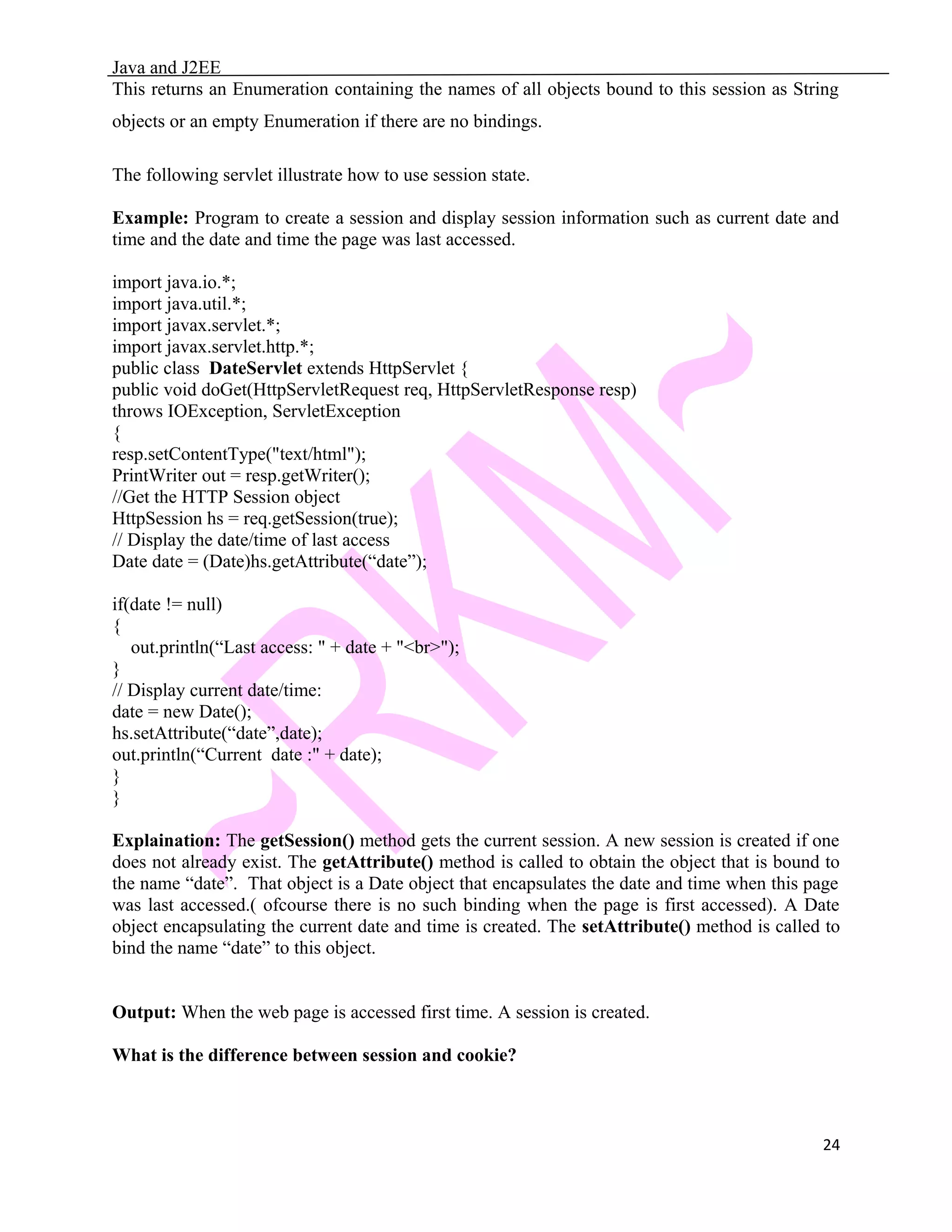 Java and J2EE This returns an Enumeration containing the names of all objects bound to this session as String objects or an empty Enumeration if there are no bindings. The following servlet illustrate how to use session state. Example: Program to create a session and display session information such as current date and time and the date and time the page was last accessed. import java.io.*; import java.util.*; import javax.servlet.*; import javax.servlet.http.*; public class DateServlet extends HttpServlet { public void doGet(HttpServletRequest req, HttpServletResponse resp) throws IOException, ServletException { resp.setContentType("text/html"); PrintWriter out = resp.getWriter(); //Get the HTTP Session object HttpSession hs = req.getSession(true); // Display the date/time of last access Date date = (Date)hs.getAttribute(“date”); if(date != null) { out.println(“Last access: " + date + "<br>"); } // Display current date/time: date = new Date(); hs.setAttribute(“date”,date); out.println(“Current date :" + date); } } Explaination: The getSession() method gets the current session. A new session is created if one does not already exist. The getAttribute() method is called to obtain the object that is bound to the name “date”. That object is a Date object that encapsulates the date and time when this page was last accessed.( ofcourse there is no such binding when the page is first accessed). A Date object encapsulating the current date and time is created. The setAttribute() method is called to bind the name “date” to this object. Output: When the web page is accessed first time. A session is created. What is the difference between session and cookie? 24 