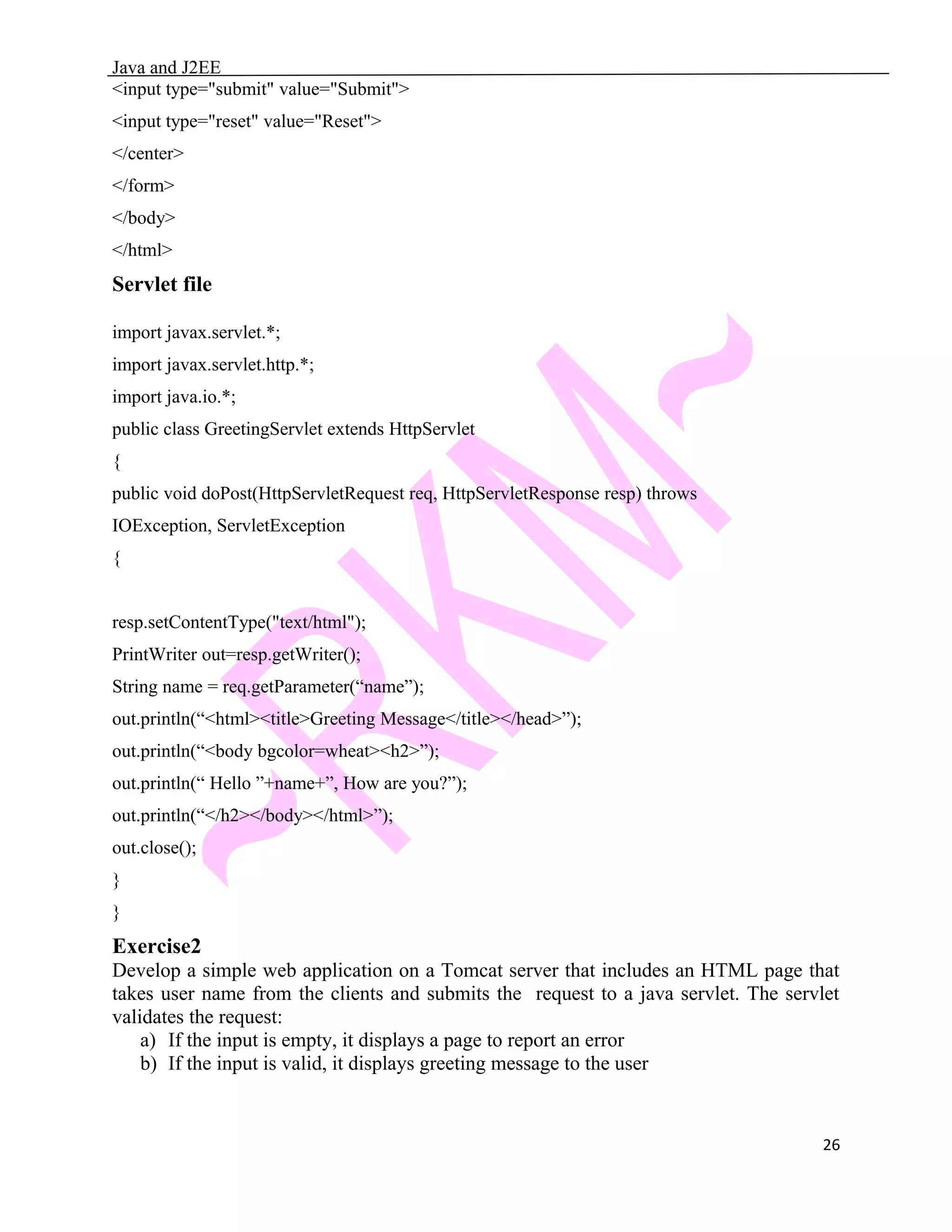 Java and J2EE <input type="submit" value="Submit"> <input type="reset" value="Reset"> </center> </form> </body> </html> Servlet file import javax.servlet.*; import javax.servlet.http.*; import java.io.*; public class GreetingServlet extends HttpServlet { public void doPost(HttpServletRequest req, HttpServletResponse resp) throws IOException, ServletException { resp.setContentType("text/html"); PrintWriter out=resp.getWriter(); String name = req.getParameter(“name”); out.println(“<html><title>Greeting Message</title></head>”); out.println(“<body bgcolor=wheat><h2>”); out.println(“ Hello ”+name+”, How are you?”); out.println(“</h2></body></html>”); out.close(); } } Exercise2 Develop a simple web application on a Tomcat server that includes an HTML page that takes user name from the clients and submits the request to a java servlet. The servlet validates the request: a) If the input is empty, it displays a page to report an error b) If the input is valid, it displays greeting message to the user 26 