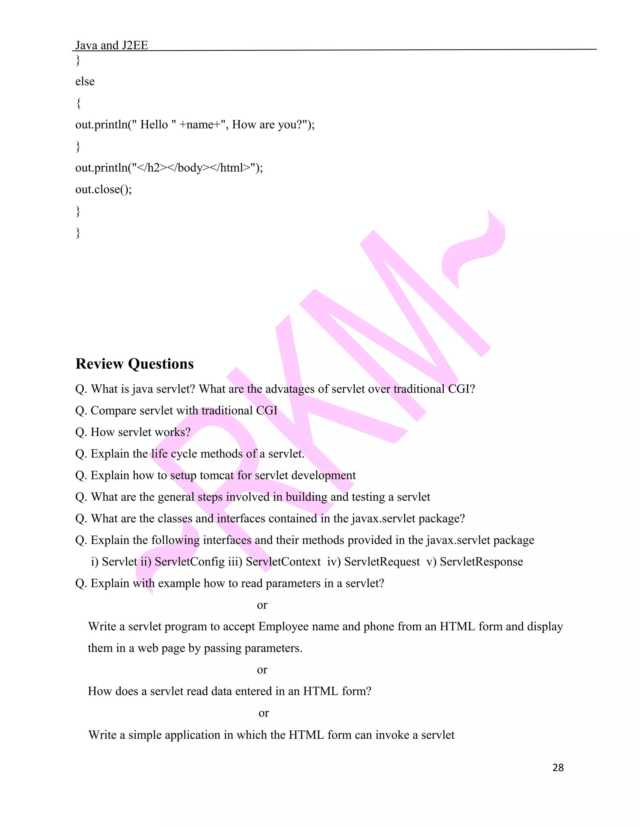 Java and J2EE } else { out.println(" Hello " +name+", How are you?"); } out.println("</h2></body></html>"); out.close(); } } Review Questions Q. What is java servlet? What are the advatages of servlet over traditional CGI? Q. Compare servlet with traditional CGI Q. How servlet works? Q. Explain the life cycle methods of a servlet. Q. Explain how to setup tomcat for servlet development Q. What are the general steps involved in building and testing a servlet Q. What are the classes and interfaces contained in the javax.servlet package? Q. Explain the following interfaces and their methods provided in the javax.servlet package i) Servlet ii) ServletConfig iii) ServletContext iv) ServletRequest v) ServletResponse Q. Explain with example how to read parameters in a servlet? or Write a servlet program to accept Employee name and phone from an HTML form and display them in a web page by passing parameters. or How does a servlet read data entered in an HTML form? or Write a simple application in which the HTML form can invoke a servlet 28 
