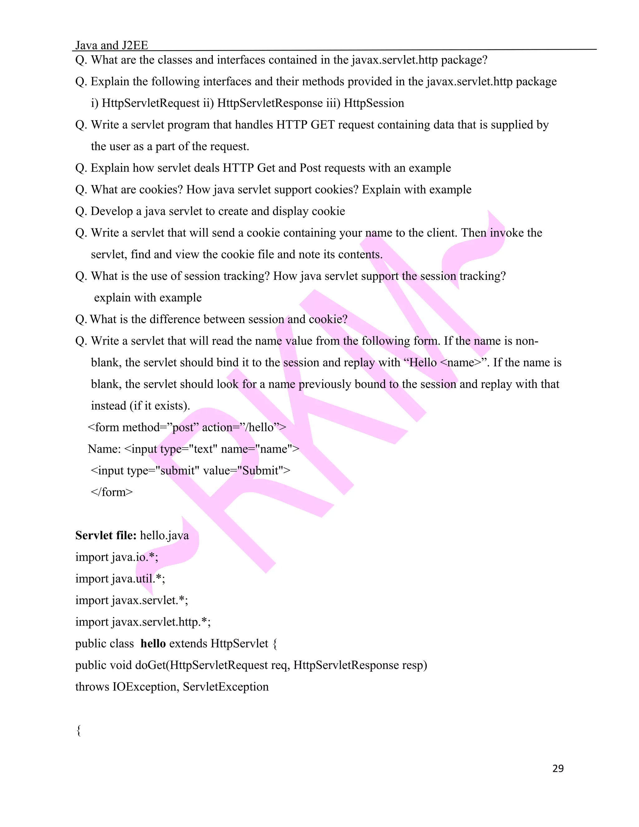 Java and J2EE Q. What are the classes and interfaces contained in the javax.servlet.http package? Q. Explain the following interfaces and their methods provided in the javax.servlet.http package i) HttpServletRequest ii) HttpServletResponse iii) HttpSession Q. Write a servlet program that handles HTTP GET request containing data that is supplied by the user as a part of the request. Q. Explain how servlet deals HTTP Get and Post requests with an example Q. What are cookies? How java servlet support cookies? Explain with example Q. Develop a java servlet to create and display cookie Q. Write a servlet that will send a cookie containing your name to the client. Then invoke the servlet, find and view the cookie file and note its contents. Q. What is the use of session tracking? How java servlet support the session tracking? explain with example Q. What is the difference between session and cookie? Q. Write a servlet that will read the name value from the following form. If the name is non- blank, the servlet should bind it to the session and replay with “Hello <name>”. If the name is blank, the servlet should look for a name previously bound to the session and replay with that instead (if it exists). <form method=”post” action=”/hello”> Name: <input type="text" name="name"> <input type="submit" value="Submit"> </form> Servlet file: hello.java import java.io.*; import java.util.*; import javax.servlet.*; import javax.servlet.http.*; public class hello extends HttpServlet { public void doGet(HttpServletRequest req, HttpServletResponse resp) throws IOException, ServletException { 29 