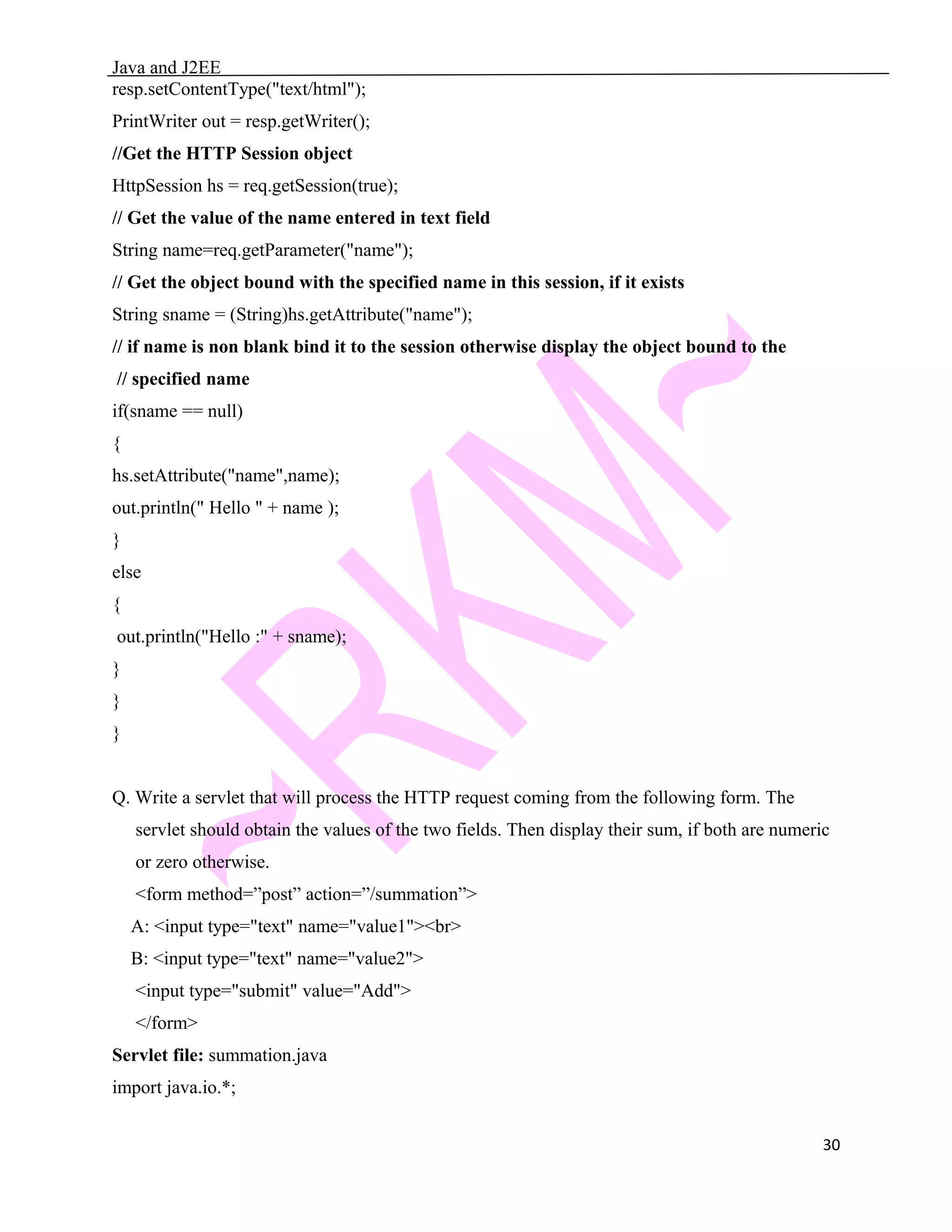 Java and J2EE resp.setContentType("text/html"); PrintWriter out = resp.getWriter(); //Get the HTTP Session object HttpSession hs = req.getSession(true); // Get the value of the name entered in text field String name=req.getParameter("name"); // Get the object bound with the specified name in this session, if it exists String sname = (String)hs.getAttribute("name"); // if name is non blank bind it to the session otherwise display the object bound to the // specified name if(sname == null) { hs.setAttribute("name",name); out.println(" Hello " + name ); } else { out.println("Hello :" + sname); } } } Q. Write a servlet that will process the HTTP request coming from the following form. The servlet should obtain the values of the two fields. Then display their sum, if both are numeric or zero otherwise. <form method=”post” action=”/summation”> A: <input type="text" name="value1"><br> B: <input type="text" name="value2"> <input type="submit" value="Add"> </form> Servlet file: summation.java import java.io.*; 30 