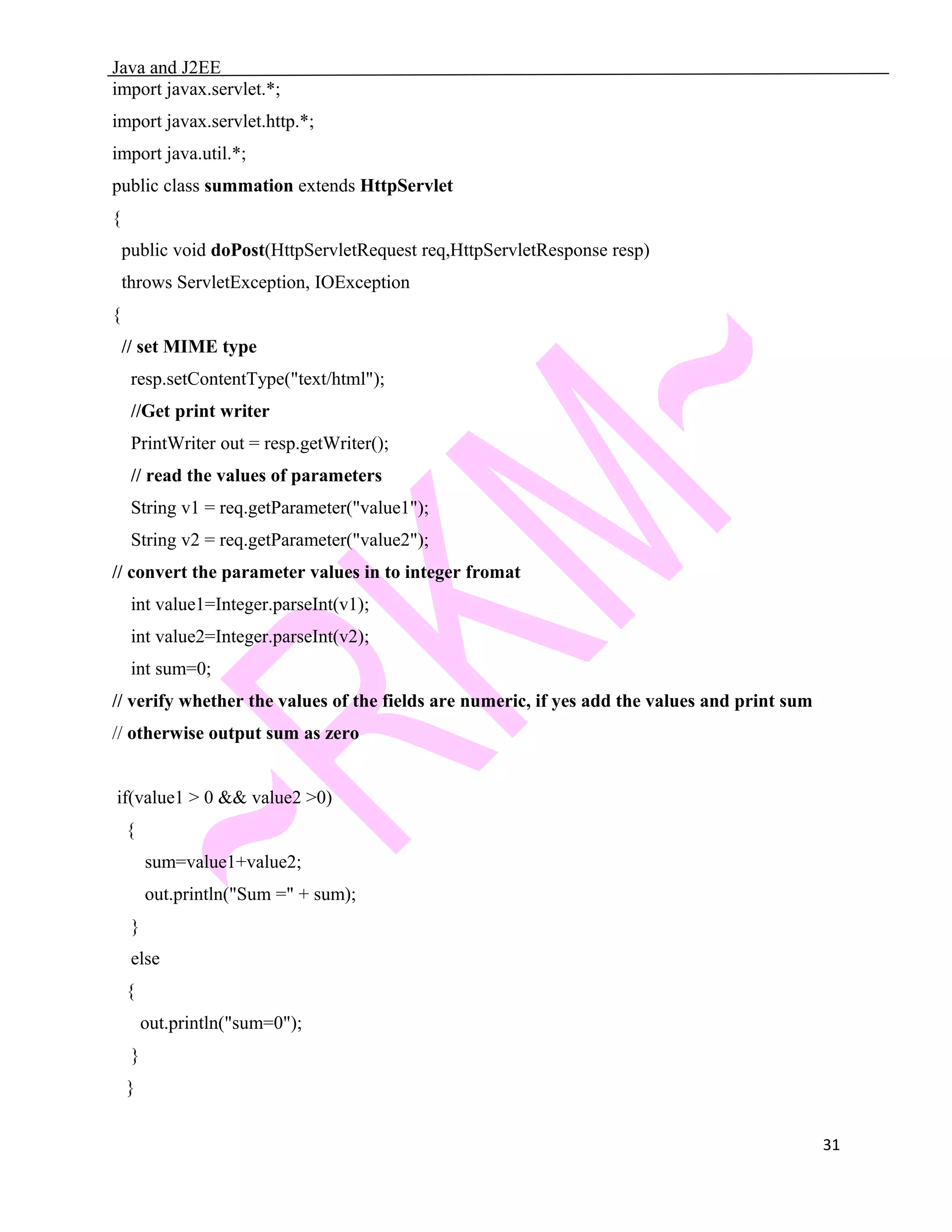 Java and J2EE import javax.servlet.*; import javax.servlet.http.*; import java.util.*; public class summation extends HttpServlet { public void doPost(HttpServletRequest req,HttpServletResponse resp) throws ServletException, IOException { // set MIME type resp.setContentType("text/html"); //Get print writer PrintWriter out = resp.getWriter(); // read the values of parameters String v1 = req.getParameter("value1"); String v2 = req.getParameter("value2"); // convert the parameter values in to integer fromat int value1=Integer.parseInt(v1); int value2=Integer.parseInt(v2); int sum=0; // verify whether the values of the fields are numeric, if yes add the values and print sum // otherwise output sum as zero if(value1 > 0 && value2 >0) { sum=value1+value2; out.println("Sum =" + sum); } else { out.println("sum=0"); } } 31 