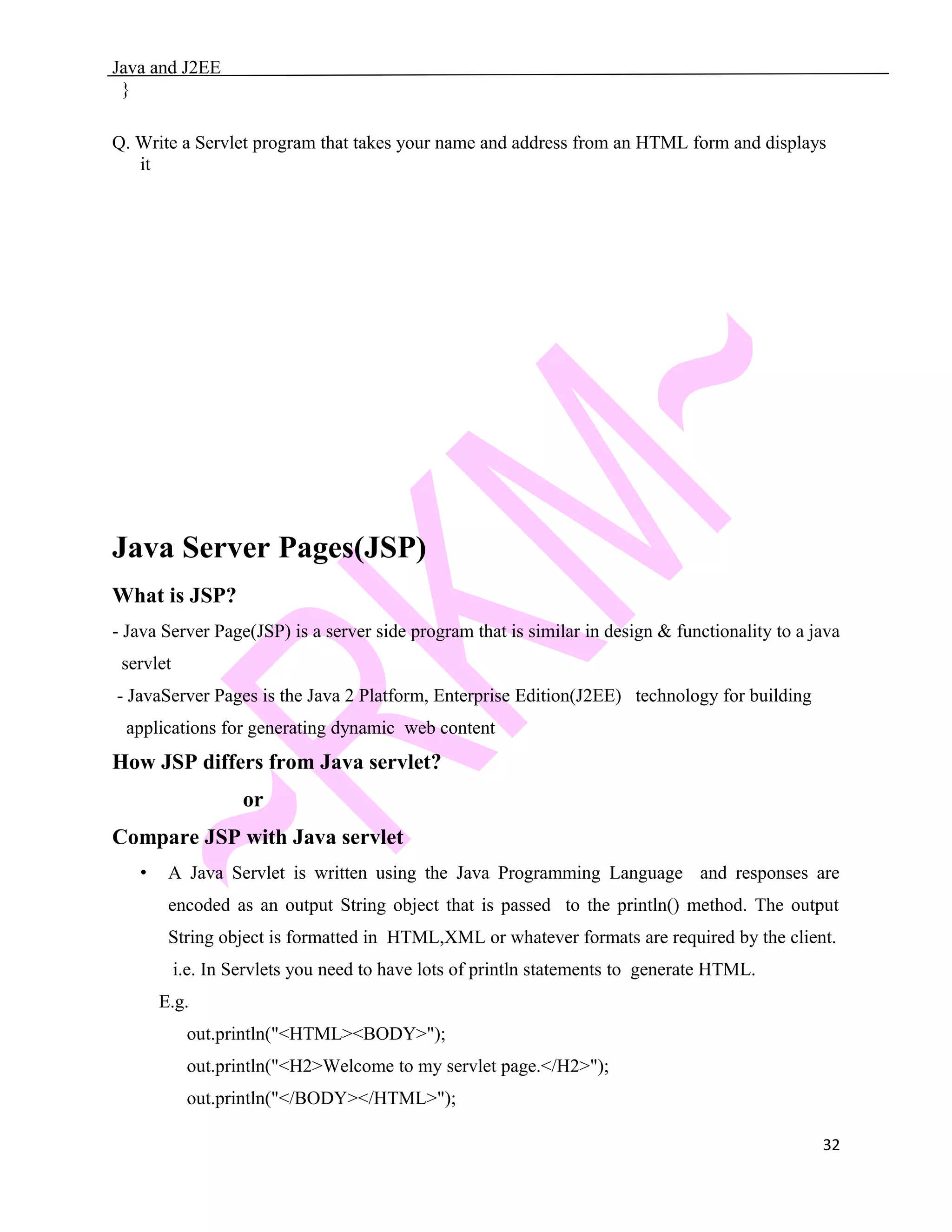 Java and J2EE } Q. Write a Servlet program that takes your name and address from an HTML form and displays it Java Server Pages(JSP) What is JSP? - Java Server Page(JSP) is a server side program that is similar in design & functionality to a java servlet - JavaServer Pages is the Java 2 Platform, Enterprise Edition(J2EE) technology for building applications for generating dynamic web content How JSP differs from Java servlet? or Compare JSP with Java servlet • A Java Servlet is written using the Java Programming Language and responses are encoded as an output String object that is passed to the println() method. The output String object is formatted in HTML,XML or whatever formats are required by the client. i.e. In Servlets you need to have lots of println statements to generate HTML. E.g. out.println("<HTML><BODY>"); out.println("<H2>Welcome to my servlet page.</H2>"); out.println("</BODY></HTML>"); 32 
