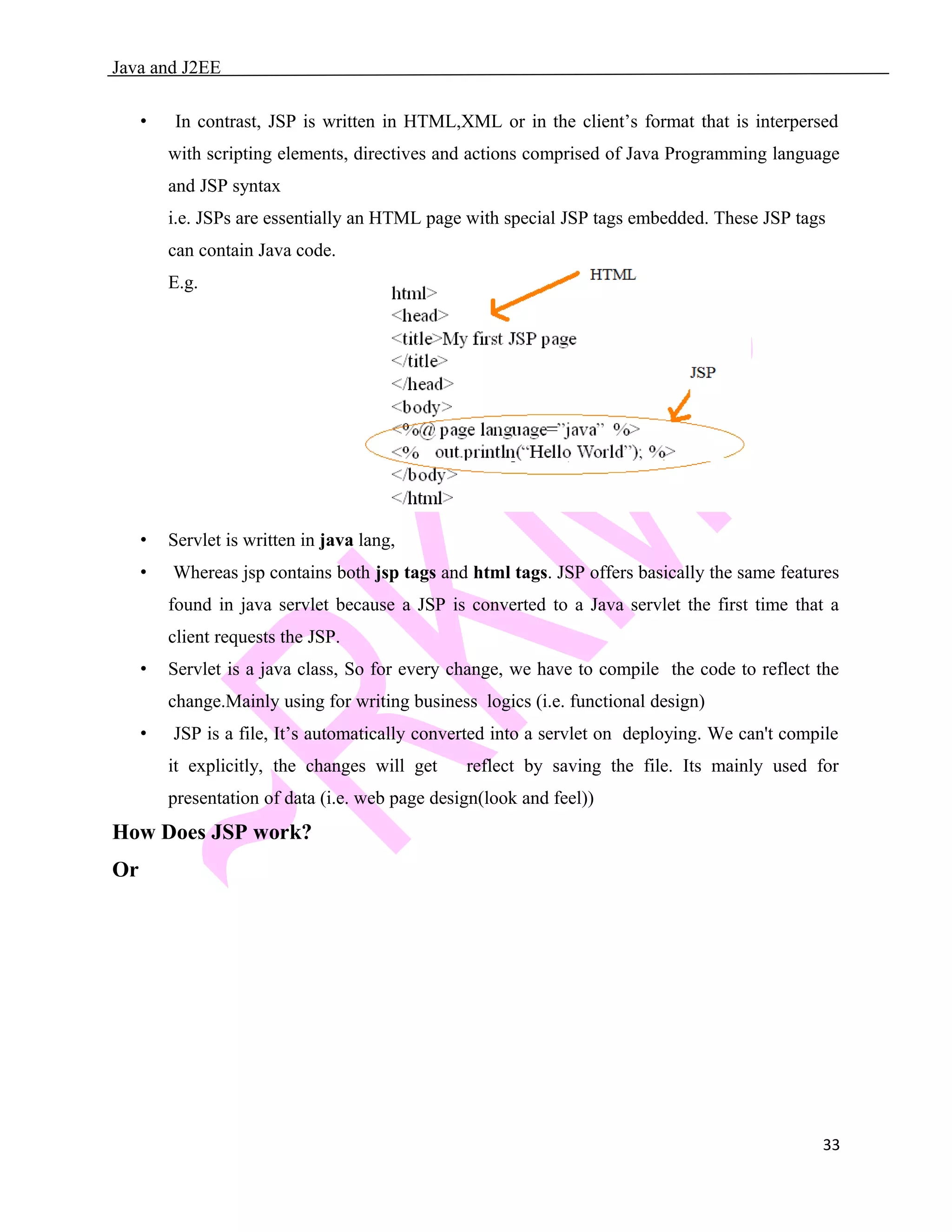 Java and J2EE • In contrast, JSP is written in HTML,XML or in the client’s format that is interpersed with scripting elements, directives and actions comprised of Java Programming language and JSP syntax i.e. JSPs are essentially an HTML page with special JSP tags embedded. These JSP tags can contain Java code. E.g. • Servlet is written in java lang, • Whereas jsp contains both jsp tags and html tags. JSP offers basically the same features found in java servlet because a JSP is converted to a Java servlet the first time that a client requests the JSP. • Servlet is a java class, So for every change, we have to compile the code to reflect the change.Mainly using for writing business logics (i.e. functional design) • JSP is a file, It’s automatically converted into a servlet on deploying. We can't compile it explicitly, the changes will get reflect by saving the file. Its mainly used for presentation of data (i.e. web page design(look and feel)) How Does JSP work? Or 33 