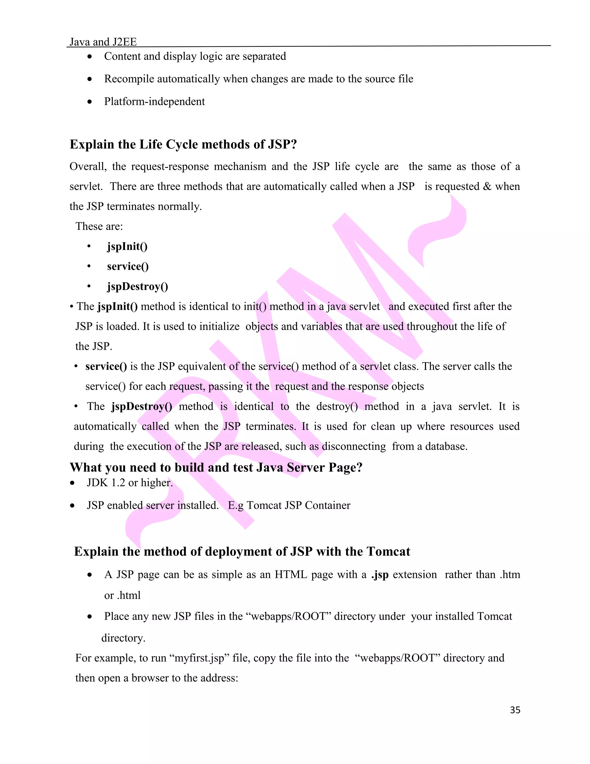 Java and J2EE • Content and display logic are separated • Recompile automatically when changes are made to the source file • Platform-independent Explain the Life Cycle methods of JSP? Overall, the request-response mechanism and the JSP life cycle are the same as those of a servlet. There are three methods that are automatically called when a JSP is requested & when the JSP terminates normally. These are: • jspInit() • service() • jspDestroy() • The jspInit() method is identical to init() method in a java servlet and executed first after the JSP is loaded. It is used to initialize objects and variables that are used throughout the life of the JSP. • service() is the JSP equivalent of the service() method of a servlet class. The server calls the service() for each request, passing it the request and the response objects • The jspDestroy() method is identical to the destroy() method in a java servlet. It is automatically called when the JSP terminates. It is used for clean up where resources used during the execution of the JSP are released, such as disconnecting from a database. What you need to build and test Java Server Page? • JDK 1.2 or higher. • JSP enabled server installed. E.g Tomcat JSP Container Explain the method of deployment of JSP with the Tomcat • A JSP page can be as simple as an HTML page with a .jsp extension rather than .htm or .html • Place any new JSP files in the “webapps/ROOT” directory under your installed Tomcat directory. For example, to run “myfirst.jsp” file, copy the file into the “webapps/ROOT” directory and then open a browser to the address: 35 