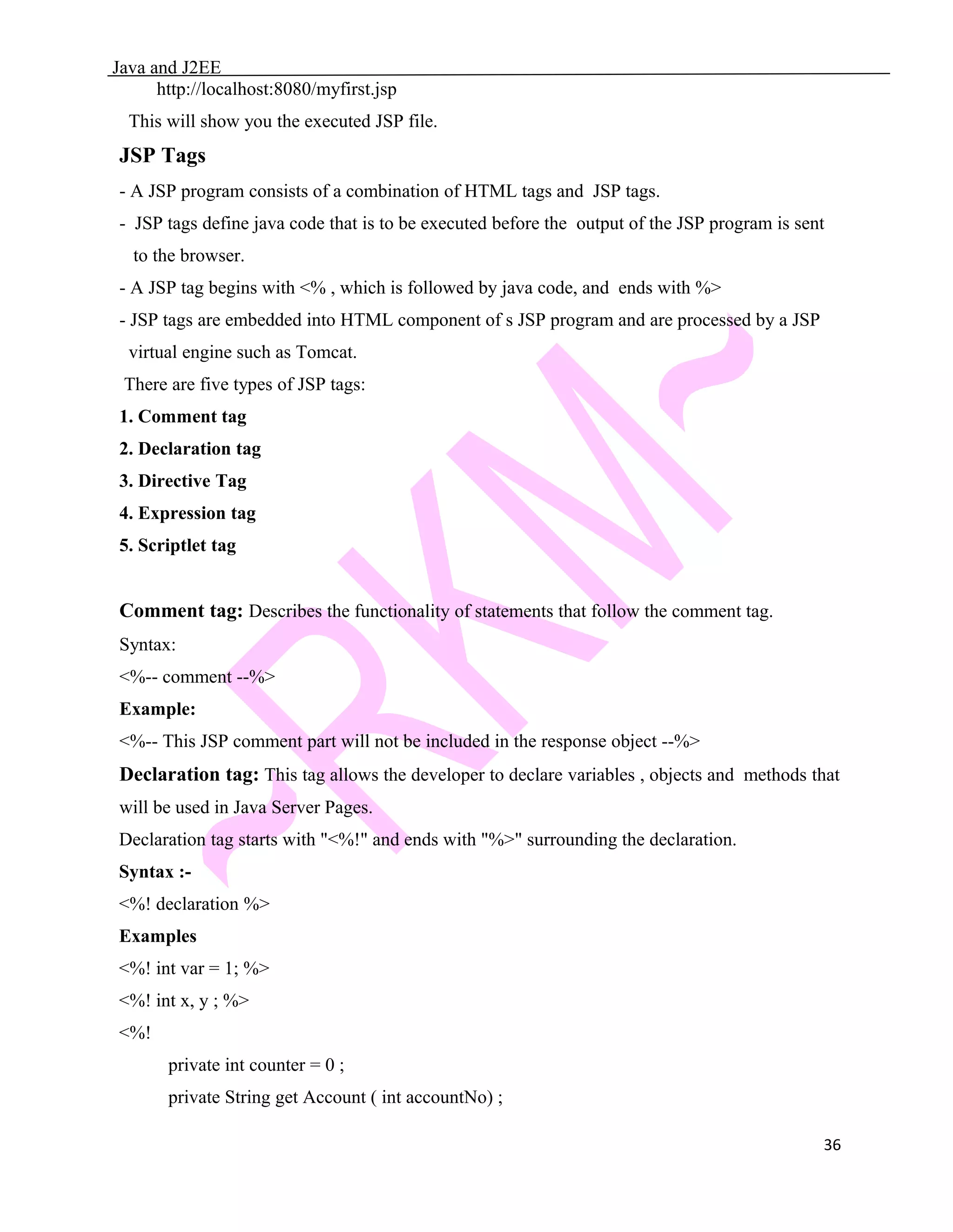 Java and J2EE http://localhost:8080/myfirst.jsp This will show you the executed JSP file. JSP Tags - A JSP program consists of a combination of HTML tags and JSP tags. - JSP tags define java code that is to be executed before the output of the JSP program is sent to the browser. - A JSP tag begins with <% , which is followed by java code, and ends with %> - JSP tags are embedded into HTML component of s JSP program and are processed by a JSP virtual engine such as Tomcat. There are five types of JSP tags: 1. Comment tag 2. Declaration tag 3. Directive Tag 4. Expression tag 5. Scriptlet tag Comment tag: Describes the functionality of statements that follow the comment tag. Syntax: <%-- comment --%> Example: <%-- This JSP comment part will not be included in the response object --%> Declaration tag: This tag allows the developer to declare variables , objects and methods that will be used in Java Server Pages. Declaration tag starts with "<%!" and ends with "%>" surrounding the declaration. Syntax :- <%! declaration %> Examples <%! int var = 1; %> <%! int x, y ; %> <%! private int counter = 0 ; private String get Account ( int accountNo) ; 36 