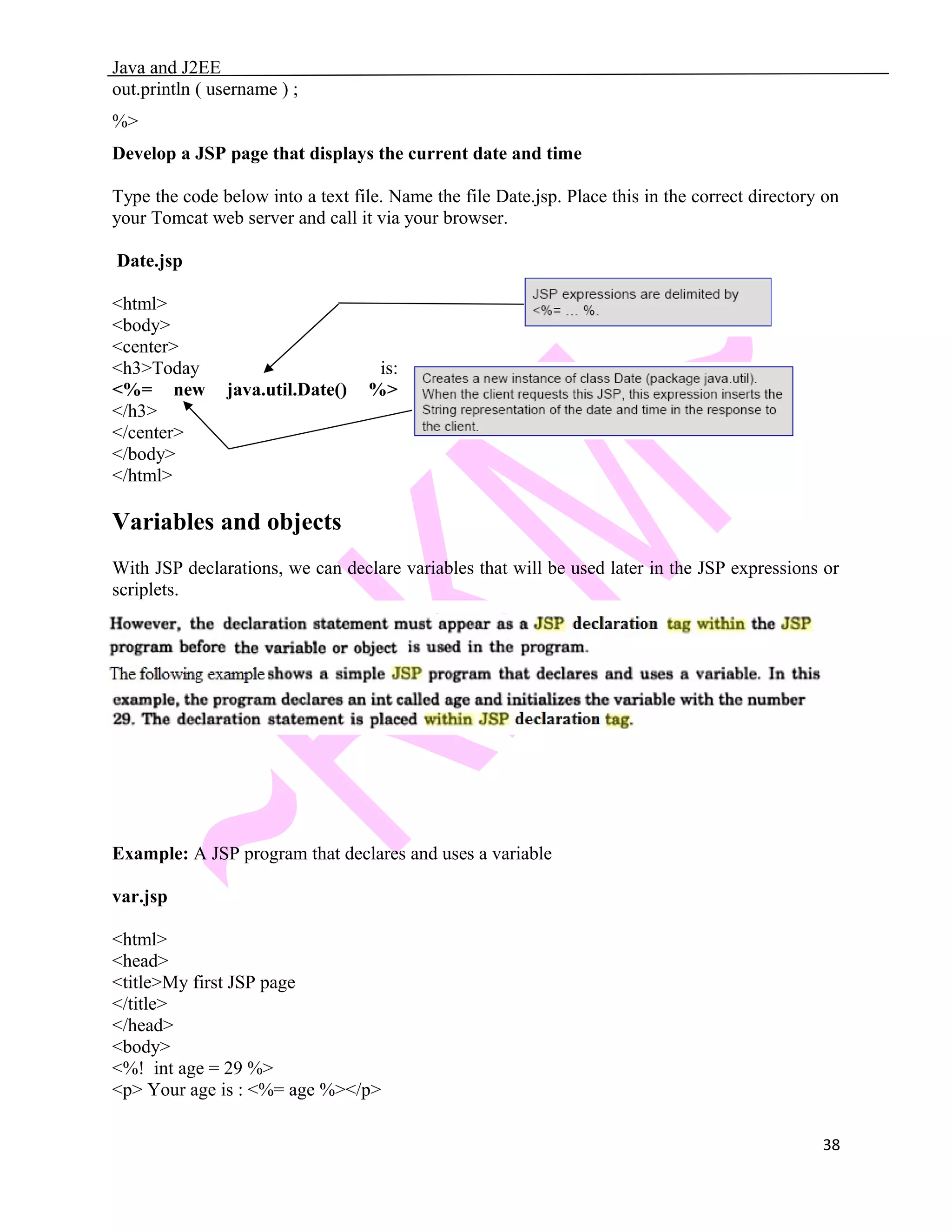 Java and J2EE out.println ( username ) ; %> Develop a JSP page that displays the current date and time Type the code below into a text file. Name the file Date.jsp. Place this in the correct directory on your Tomcat web server and call it via your browser. Date.jsp <html> <body> <center> <h3>Today is: <%= new java.util.Date() %> </h3> </center> </body> </html> Variables and objects With JSP declarations, we can declare variables that will be used later in the JSP expressions or scriplets. Example: A JSP program that declares and uses a variable var.jsp <html> <head> <title>My first JSP page </title> </head> <body> <%! int age = 29 %> <p> Your age is : <%= age %></p> 38 