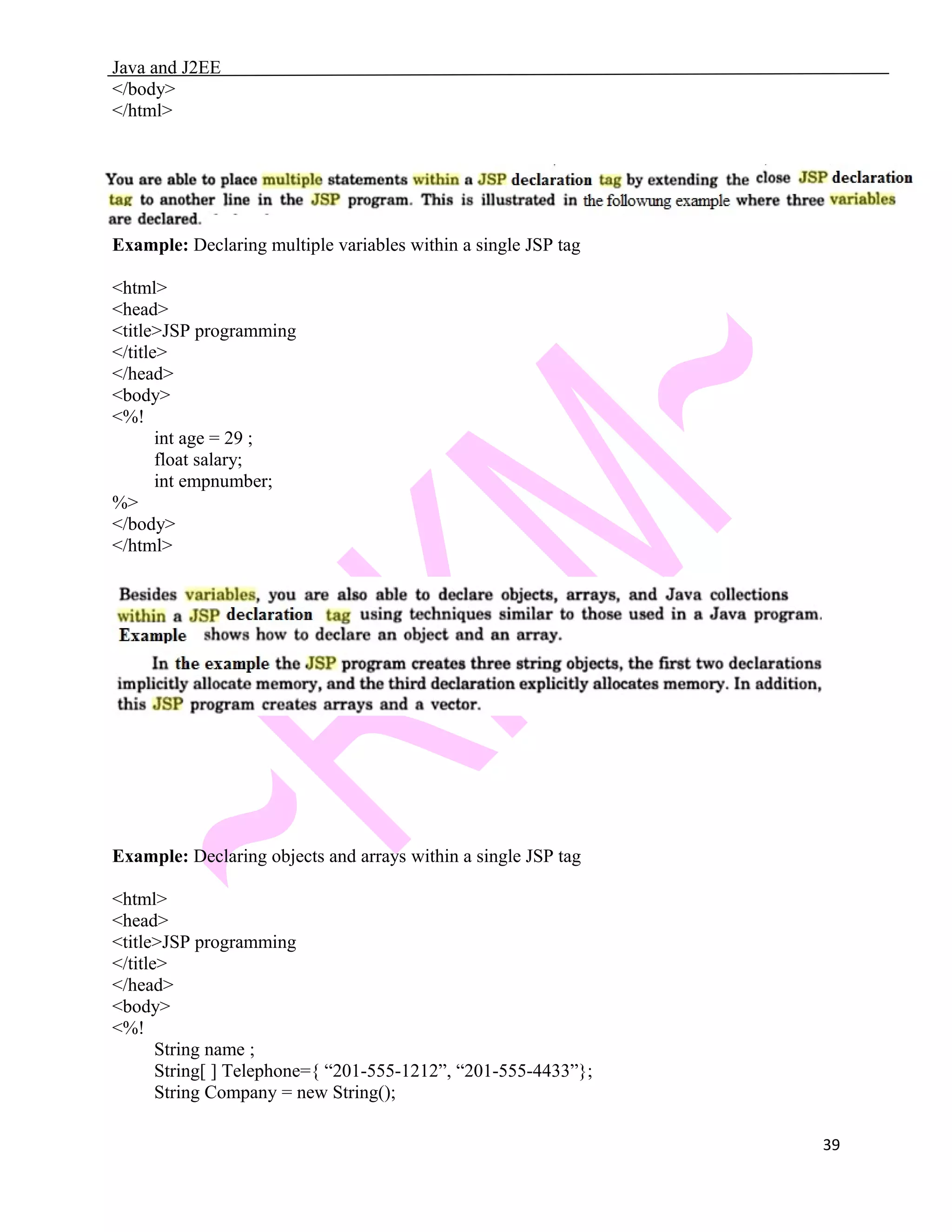 Java and J2EE </body> </html> Example: Declaring multiple variables within a single JSP tag <html> <head> <title>JSP programming </title> </head> <body> <%! int age = 29 ; float salary; int empnumber; %> </body> </html> Example: Declaring objects and arrays within a single JSP tag <html> <head> <title>JSP programming </title> </head> <body> <%! String name ; String[ ] Telephone={ “201-555-1212”, “201-555-4433”}; String Company = new String(); 39 