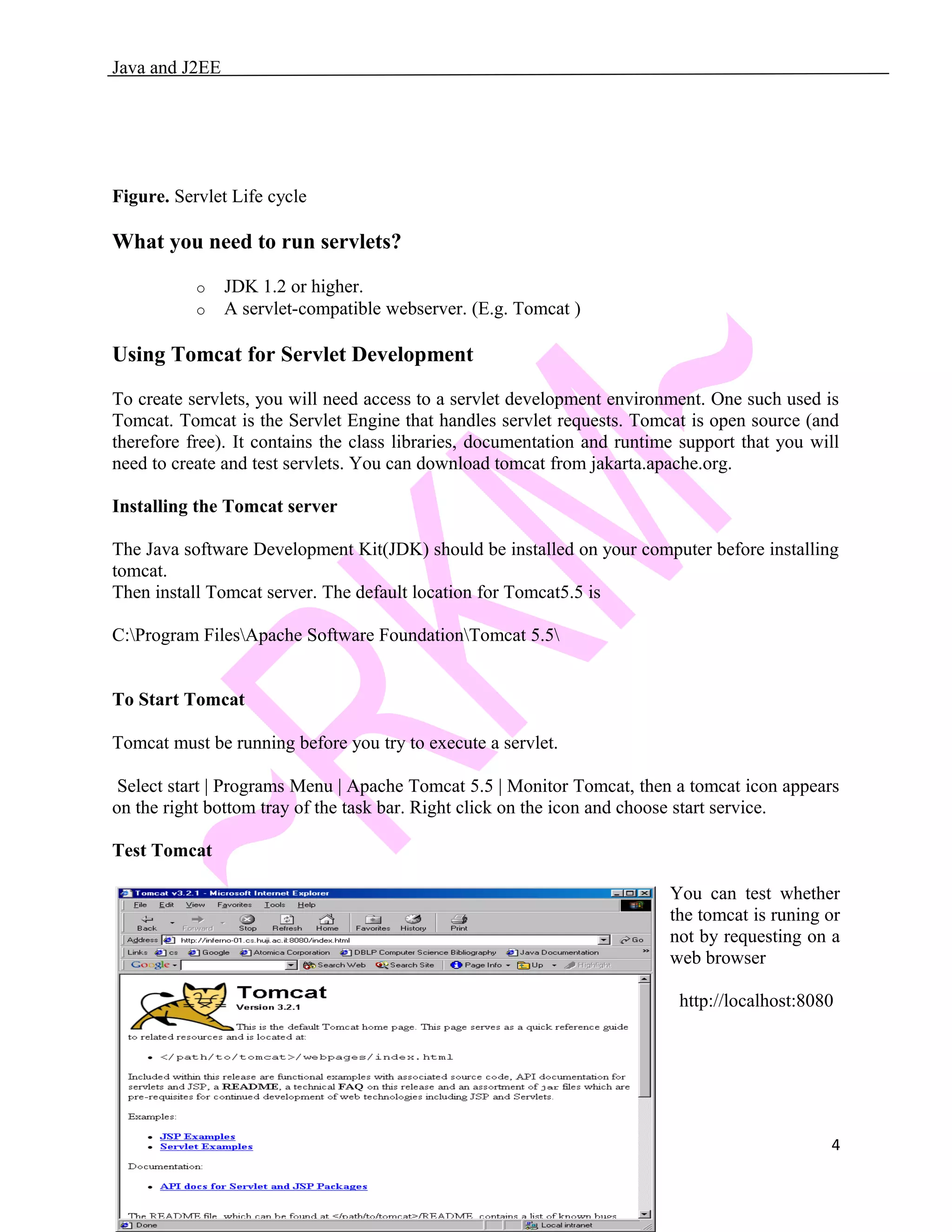 Java and J2EE Figure. Servlet Life cycle What you need to run servlets? o JDK 1.2 or higher. o A servlet-compatible webserver. (E.g. Tomcat ) Using Tomcat for Servlet Development To create servlets, you will need access to a servlet development environment. One such used is Tomcat. Tomcat is the Servlet Engine that handles servlet requests. Tomcat is open source (and therefore free). It contains the class libraries, documentation and runtime support that you will need to create and test servlets. You can download tomcat from jakarta.apache.org. Installing the Tomcat server The Java software Development Kit(JDK) should be installed on your computer before installing tomcat. Then install Tomcat server. The default location for Tomcat5.5 is C:Program FilesApache Software FoundationTomcat 5.5 To Start Tomcat Tomcat must be running before you try to execute a servlet. Select start | Programs Menu | Apache Tomcat 5.5 | Monitor Tomcat, then a tomcat icon appears on the right bottom tray of the task bar. Right click on the icon and choose start service. Test Tomcat You can test whether the tomcat is runing or not by requesting on a web browser http://localhost:8080 4 