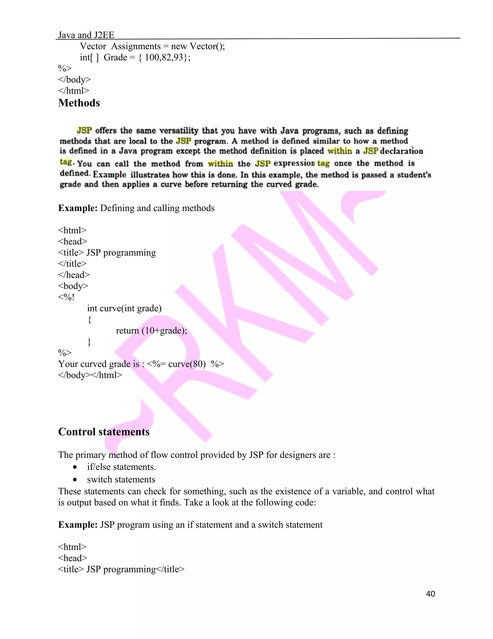 Java and J2EE Vector Assignments = new Vector(); int[ ] Grade = { 100,82,93}; %> </body> </html> Methods Example: Defining and calling methods <html> <head> <title> JSP programming </title> </head> <body> <%! int curve(int grade) { return (10+grade); } %> Your curved grade is : <%= curve(80) %> </body></html> Control statements The primary method of flow control provided by JSP for designers are : • if/else statements. • switch statements These statements can check for something, such as the existence of a variable, and control what is output based on what it finds. Take a look at the following code: Example: JSP program using an if statement and a switch statement <html> <head> <title> JSP programming</title> 40 