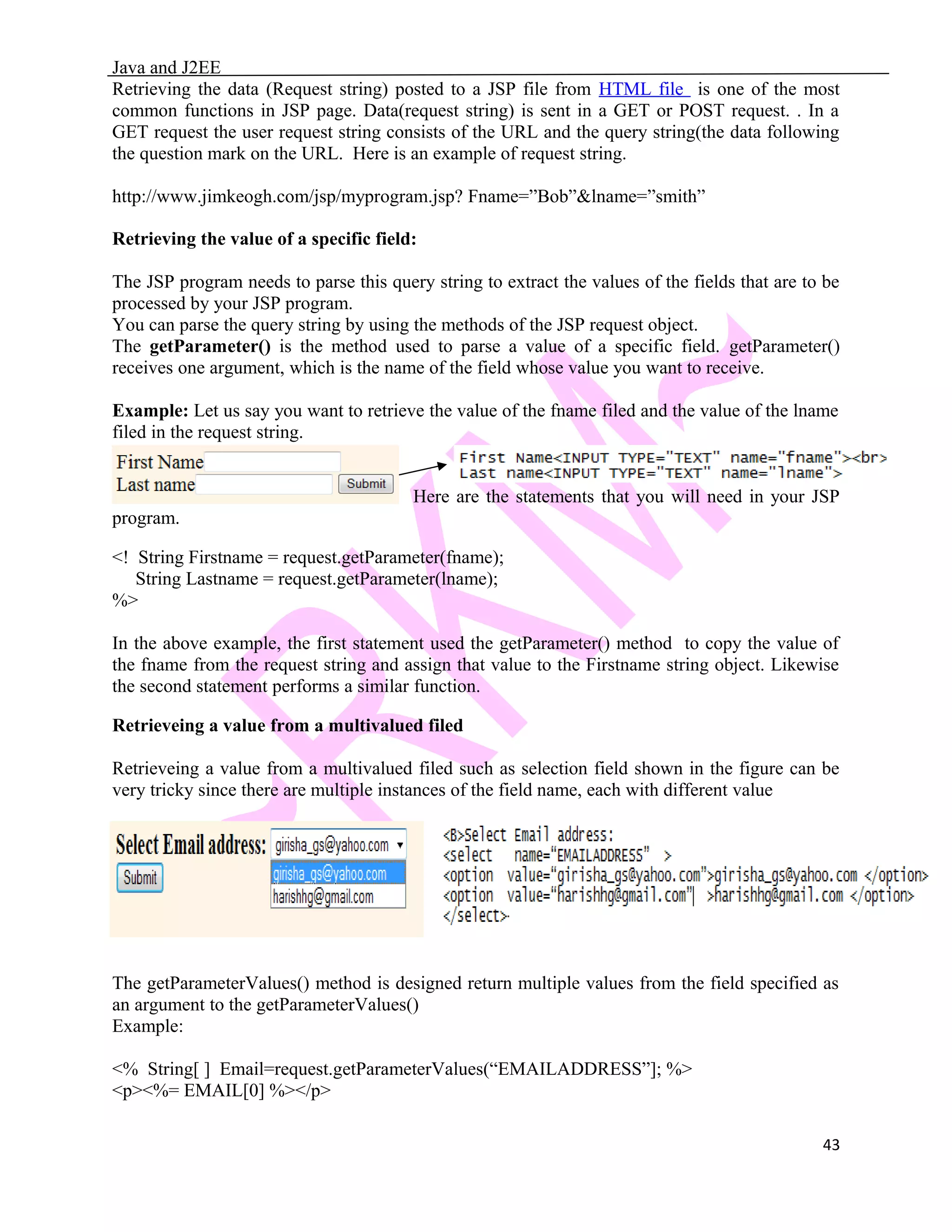 Java and J2EE Retrieving the data (Request string) posted to a JSP file from HTML file is one of the most common functions in JSP page. Data(request string) is sent in a GET or POST request. . In a GET request the user request string consists of the URL and the query string(the data following the question mark on the URL. Here is an example of request string. http://www.jimkeogh.com/jsp/myprogram.jsp? Fname=”Bob”&lname=”smith” Retrieving the value of a specific field: The JSP program needs to parse this query string to extract the values of the fields that are to be processed by your JSP program. You can parse the query string by using the methods of the JSP request object. The getParameter() is the method used to parse a value of a specific field. getParameter() receives one argument, which is the name of the field whose value you want to receive. Example: Let us say you want to retrieve the value of the fname filed and the value of the lname filed in the request string. Here are the statements that you will need in your JSP program. <! String Firstname = request.getParameter(fname); String Lastname = request.getParameter(lname); %> In the above example, the first statement used the getParameter() method to copy the value of the fname from the request string and assign that value to the Firstname string object. Likewise the second statement performs a similar function. Retrieveing a value from a multivalued filed Retrieveing a value from a multivalued filed such as selection field shown in the figure can be very tricky since there are multiple instances of the field name, each with different value The getParameterValues() method is designed return multiple values from the field specified as an argument to the getParameterValues() Example: <% String[ ] Email=request.getParameterValues(“EMAILADDRESS”]; %> <p><%= EMAIL[0] %></p> 43 
