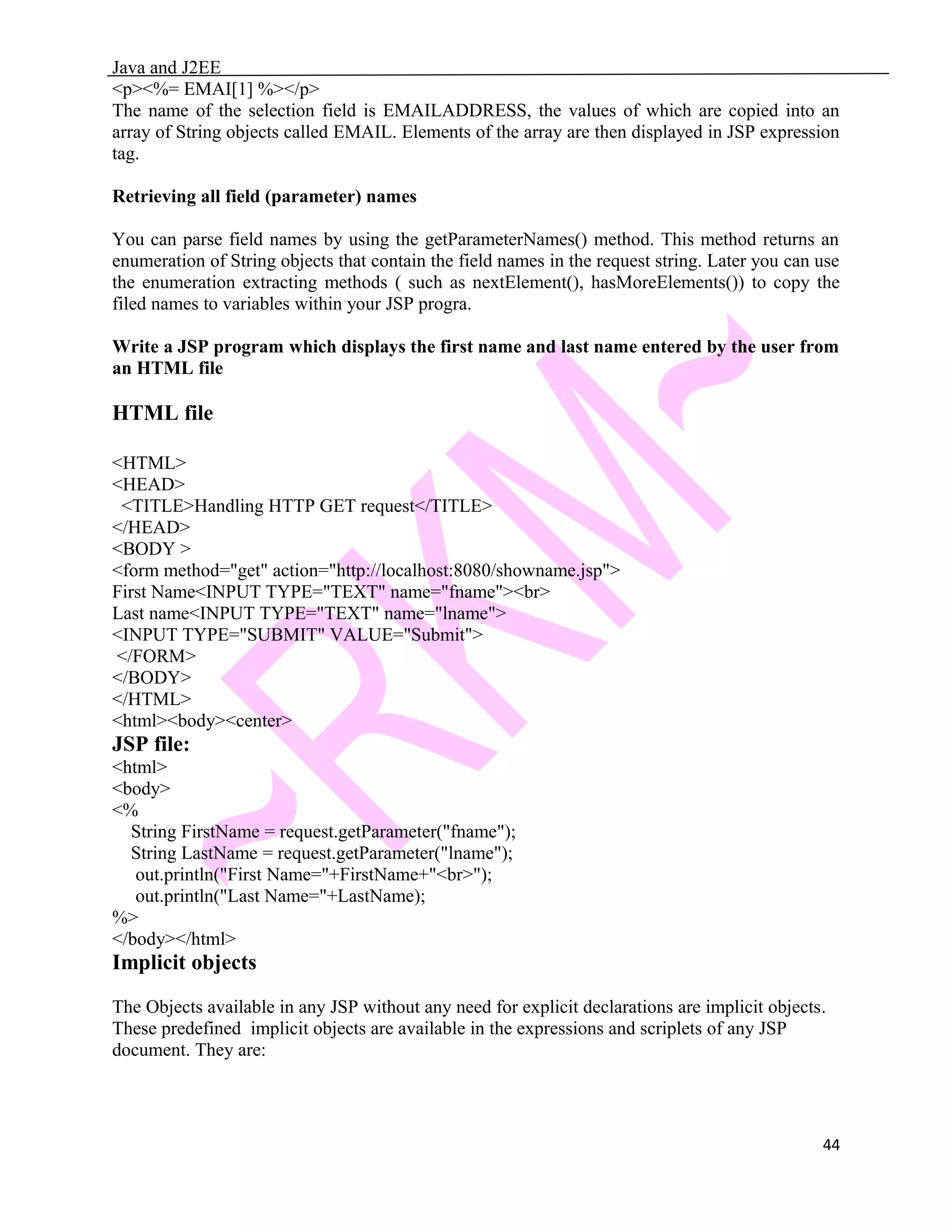 Java and J2EE <p><%= EMAI[1] %></p> The name of the selection field is EMAILADDRESS, the values of which are copied into an array of String objects called EMAIL. Elements of the array are then displayed in JSP expression tag. Retrieving all field (parameter) names You can parse field names by using the getParameterNames() method. This method returns an enumeration of String objects that contain the field names in the request string. Later you can use the enumeration extracting methods ( such as nextElement(), hasMoreElements()) to copy the filed names to variables within your JSP progra. Write a JSP program which displays the first name and last name entered by the user from an HTML file HTML file <HTML> <HEAD> <TITLE>Handling HTTP GET request</TITLE> </HEAD> <BODY > <form method="get" action="http://localhost:8080/showname.jsp"> First Name<INPUT TYPE="TEXT" name="fname"><br> Last name<INPUT TYPE="TEXT" name="lname"> <INPUT TYPE="SUBMIT" VALUE="Submit"> </FORM> </BODY> </HTML> <html><body><center> JSP file: <html> <body> <% String FirstName = request.getParameter("fname"); String LastName = request.getParameter("lname"); out.println("First Name="+FirstName+"<br>"); out.println("Last Name="+LastName); %> </body></html> Implicit objects The Objects available in any JSP without any need for explicit declarations are implicit objects. These predefined implicit objects are available in the expressions and scriplets of any JSP document. They are: 44 