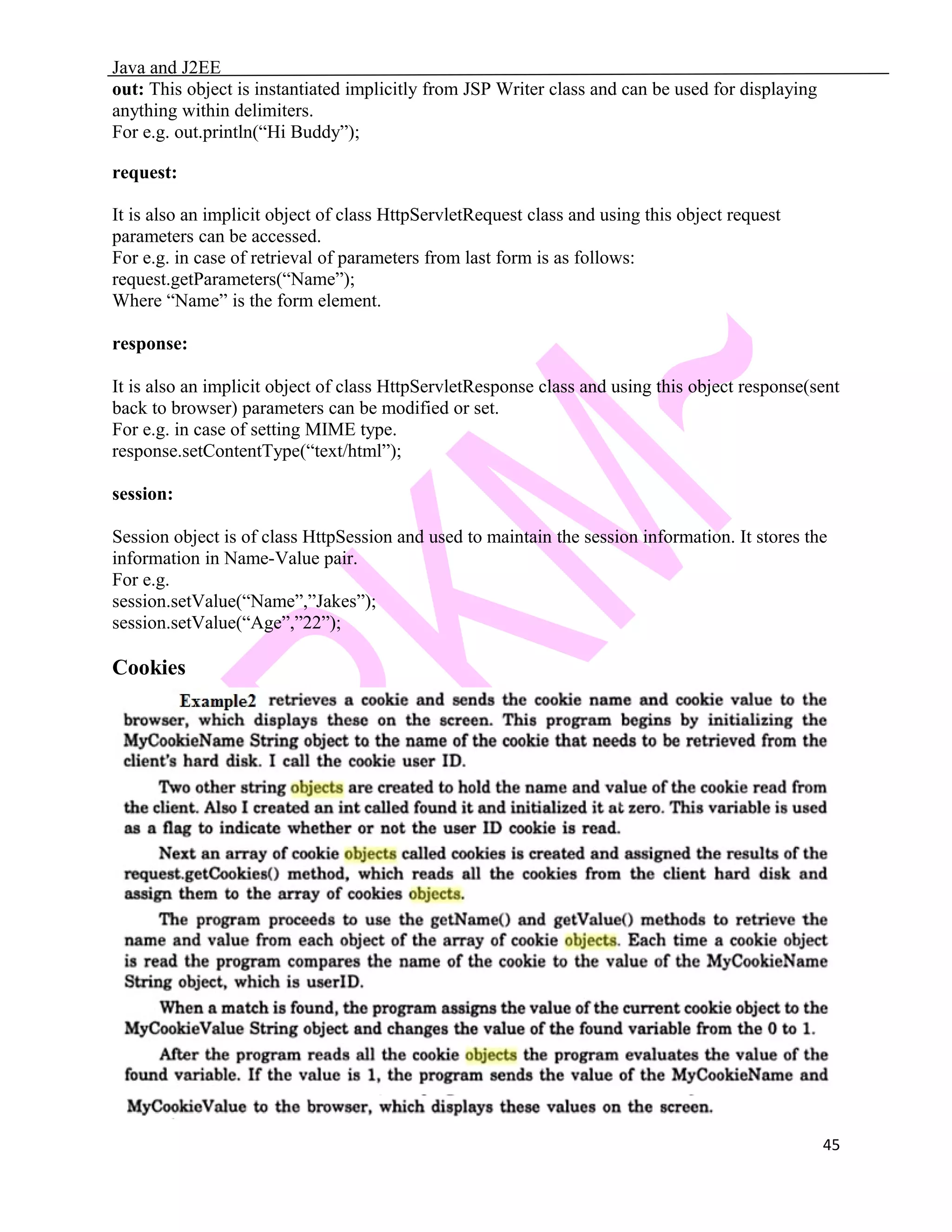 Java and J2EE out: This object is instantiated implicitly from JSP Writer class and can be used for displaying anything within delimiters. For e.g. out.println(“Hi Buddy”); request: It is also an implicit object of class HttpServletRequest class and using this object request parameters can be accessed. For e.g. in case of retrieval of parameters from last form is as follows: request.getParameters(“Name”); Where “Name” is the form element. response: It is also an implicit object of class HttpServletResponse class and using this object response(sent back to browser) parameters can be modified or set. For e.g. in case of setting MIME type. response.setContentType(“text/html”); session: Session object is of class HttpSession and used to maintain the session information. It stores the information in Name-Value pair. For e.g. session.setValue(“Name”,”Jakes”); session.setValue(“Age”,”22”); Cookies 45 