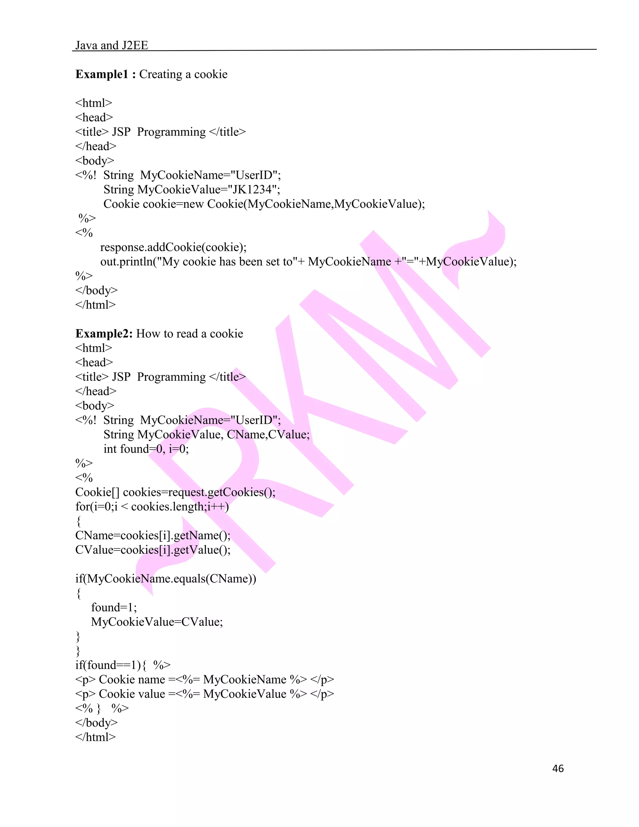Java and J2EE Example1 : Creating a cookie <html> <head> <title> JSP Programming </title> </head> <body> <%! String MyCookieName="UserID"; String MyCookieValue="JK1234"; Cookie cookie=new Cookie(MyCookieName,MyCookieValue); %> <% response.addCookie(cookie); out.println("My cookie has been set to"+ MyCookieName +"="+MyCookieValue); %> </body> </html> Example2: How to read a cookie <html> <head> <title> JSP Programming </title> </head> <body> <%! String MyCookieName="UserID"; String MyCookieValue, CName,CValue; int found=0, i=0; %> <% Cookie[] cookies=request.getCookies(); for(i=0;i < cookies.length;i++) { CName=cookies[i].getName(); CValue=cookies[i].getValue(); if(MyCookieName.equals(CName)) { found=1; MyCookieValue=CValue; } } if(found==1){ %> <p> Cookie name =<%= MyCookieName %> </p> <p> Cookie value =<%= MyCookieValue %> </p> <% } %> </body> </html> 46 