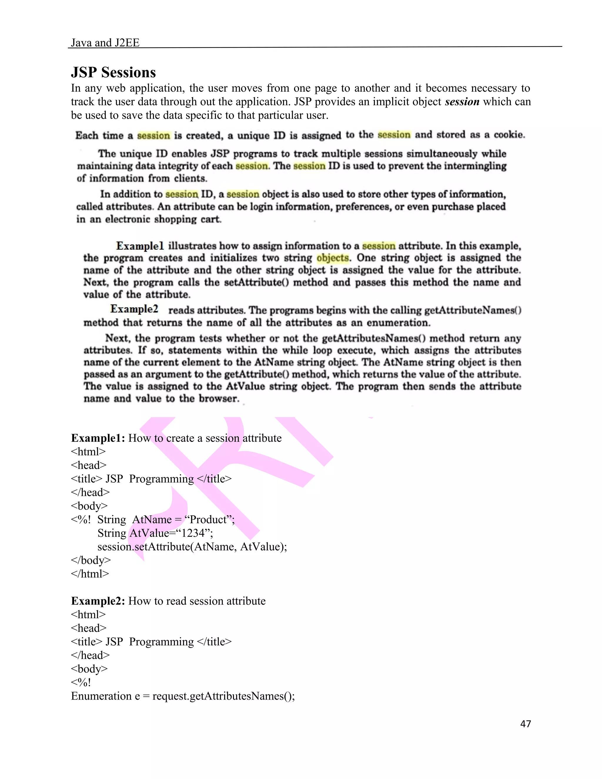 Java and J2EE JSP Sessions In any web application, the user moves from one page to another and it becomes necessary to track the user data through out the application. JSP provides an implicit object session which can be used to save the data specific to that particular user. Example1: How to create a session attribute <html> <head> <title> JSP Programming </title> </head> <body> <%! String AtName = “Product”; String AtValue=“1234”; session.setAttribute(AtName, AtValue); </body> </html> Example2: How to read session attribute <html> <head> <title> JSP Programming </title> </head> <body> <%! Enumeration e = request.getAttributesNames(); 47 