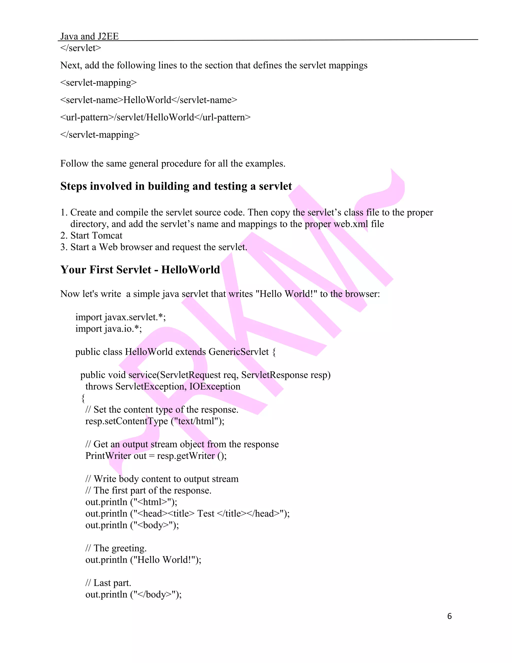Java and J2EE </servlet> Next, add the following lines to the section that defines the servlet mappings <servlet-mapping> <servlet-name>HelloWorld</servlet-name> <url-pattern>/servlet/HelloWorld</url-pattern> </servlet-mapping> Follow the same general procedure for all the examples. Steps involved in building and testing a servlet 1. Create and compile the servlet source code. Then copy the servlet’s class file to the proper directory, and add the servlet’s name and mappings to the proper web.xml file 2. Start Tomcat 3. Start a Web browser and request the servlet. Your First Servlet - HelloWorld Now let's write a simple java servlet that writes "Hello World!" to the browser: import javax.servlet.*; import java.io.*; public class HelloWorld extends GenericServlet { public void service(ServletRequest req, ServletResponse resp) throws ServletException, IOException { // Set the content type of the response. resp.setContentType ("text/html"); // Get an output stream object from the response PrintWriter out = resp.getWriter (); // Write body content to output stream // The first part of the response. out.println ("<html>"); out.println ("<head><title> Test </title></head>"); out.println ("<body>"); // The greeting. out.println ("Hello World!"); // Last part. out.println ("</body>"); 6 
