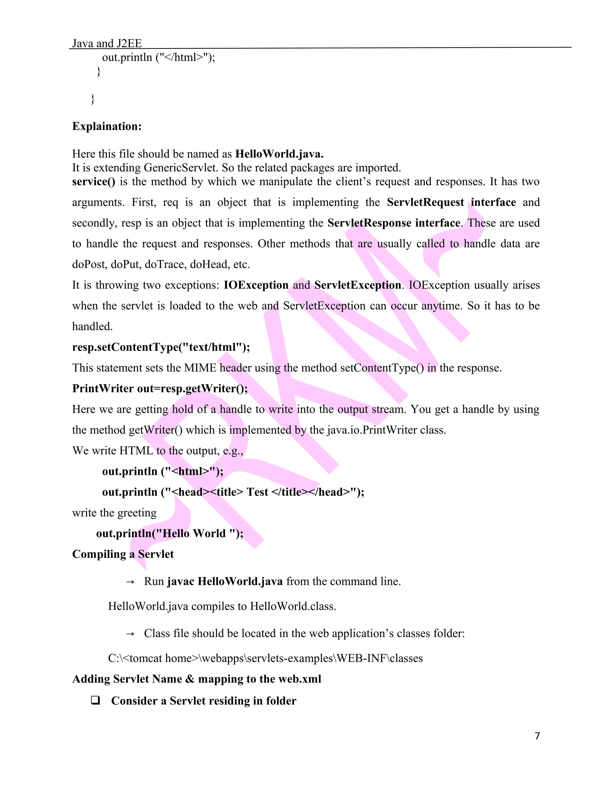Java and J2EE out.println ("</html>"); } } Explaination: Here this file should be named as HelloWorld.java. It is extending GenericServlet. So the related packages are imported. service() is the method by which we manipulate the client’s request and responses. It has two arguments. First, req is an object that is implementing the ServletRequest interface and secondly, resp is an object that is implementing the ServletResponse interface. These are used to handle the request and responses. Other methods that are usually called to handle data are doPost, doPut, doTrace, doHead, etc. It is throwing two exceptions: IOException and ServletException. IOException usually arises when the servlet is loaded to the web and ServletException can occur anytime. So it has to be handled. resp.setContentType("text/html"); This statement sets the MIME header using the method setContentType() in the response. PrintWriter out=resp.getWriter(); Here we are getting hold of a handle to write into the output stream. You get a handle by using the method getWriter() which is implemented by the java.io.PrintWriter class. We write HTML to the output, e.g., out.println ("<html>"); out.println ("<head><title> Test </title></head>"); write the greeting out.println("Hello World "); Compiling a Servlet → Run javac HelloWorld.java from the command line. HelloWorld.java compiles to HelloWorld.class. → Class file should be located in the web application’s classes folder: C:<tomcat home>webappsservlets-examplesWEB-INFclasses Adding Servlet Name & mapping to the web.xml  Consider a Servlet residing in folder 7 