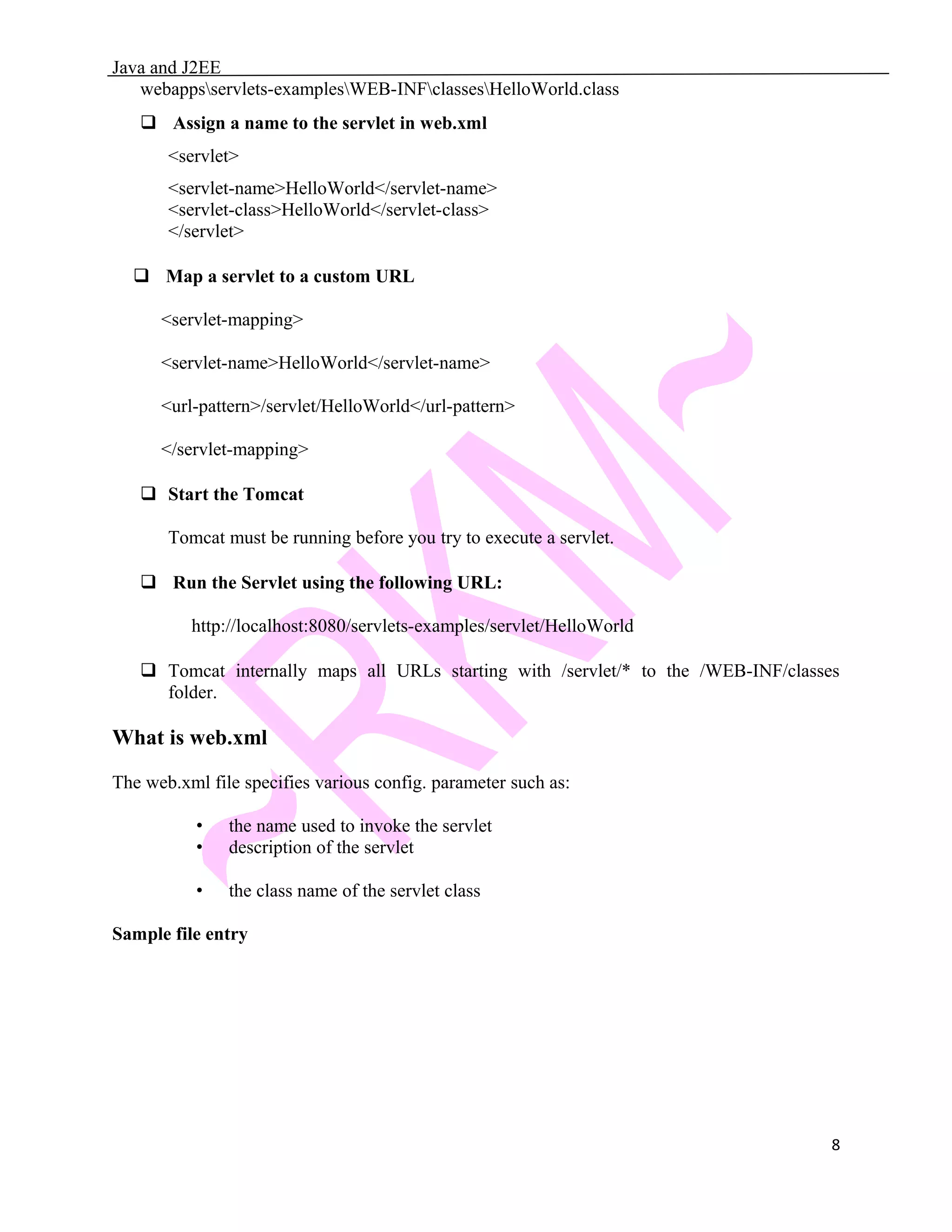 Java and J2EE webappsservlets-examplesWEB-INFclassesHelloWorld.class  Assign a name to the servlet in web.xml <servlet> <servlet-name>HelloWorld</servlet-name> <servlet-class>HelloWorld</servlet-class> </servlet>  Map a servlet to a custom URL <servlet-mapping> <servlet-name>HelloWorld</servlet-name> <url-pattern>/servlet/HelloWorld</url-pattern> </servlet-mapping>  Start the Tomcat Tomcat must be running before you try to execute a servlet.  Run the Servlet using the following URL: http://localhost:8080/servlets-examples/servlet/HelloWorld  Tomcat internally maps all URLs starting with /servlet/* to the /WEB-INF/classes folder. What is web.xml The web.xml file specifies various config. parameter such as: • the name used to invoke the servlet • description of the servlet • the class name of the servlet class Sample file entry 8 
