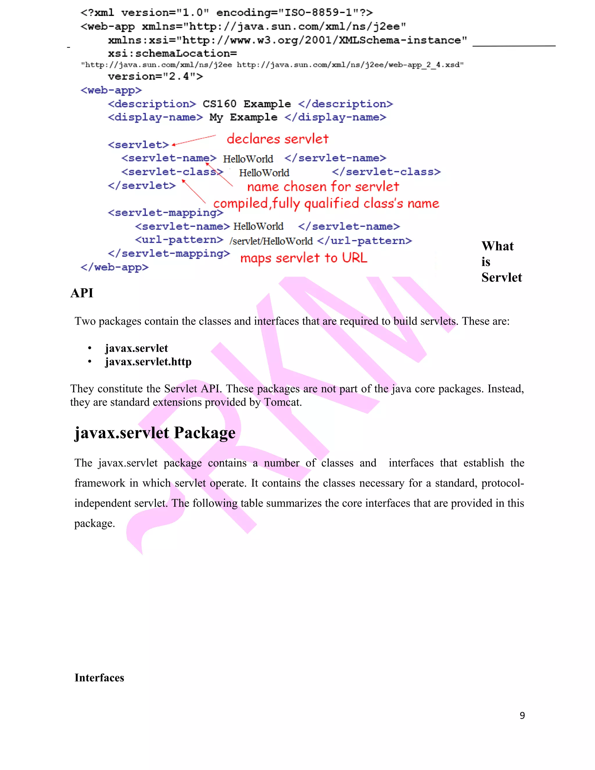 Java and J2EE What is Servlet API Two packages contain the classes and interfaces that are required to build servlets. These are: • javax.servlet • javax.servlet.http They constitute the Servlet API. These packages are not part of the java core packages. Instead, they are standard extensions provided by Tomcat. javax.servlet Package The javax.servlet package contains a number of classes and interfaces that establish the framework in which servlet operate. It contains the classes necessary for a standard, protocol- independent servlet. The following table summarizes the core interfaces that are provided in this package. Interfaces 9 
