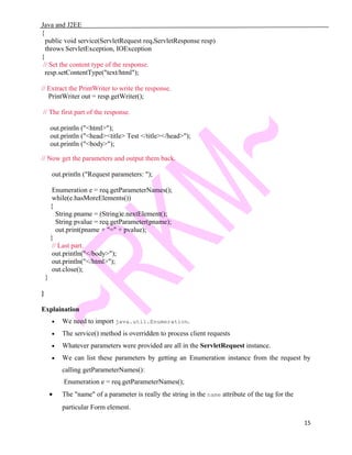 Java and J2EE
{
public void service(ServletRequest req,ServletResponse resp)
throws ServletException, IOException
{
// Set the content type of the response.
resp.setContentType("text/html");
// Extract the PrintWriter to write the response.
PrintWriter out = resp.getWriter();
// The first part of the response.
out.println ("<html>");
out.println ("<head><title> Test </title></head>");
out.println ("<body>");
// Now get the parameters and output them back.
out.println ("Request parameters: ");
Enumeration e = req.getParameterNames();
while(e.hasMoreElements())
{
String pname = (String)e.nextElement();
String pvalue = req.getParameter(pname);
out.print(pname + "=" + pvalue);
}
// Last part.
out.println("</body>");
out.println("</html>");
out.close();
}
}
Explaination
• We need to import java.util.Enumeration.
• The service() method is overridden to process client requests
• Whatever parameters were provided are all in the ServletRequest instance.
• We can list these parameters by getting an Enumeration instance from the request by
calling getParameterNames():
Enumeration e = req.getParameterNames();
• The "name" of a parameter is really the string in the name attribute of the tag for the
particular Form element.
15
 